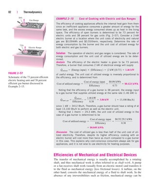 EXAMPLE 2–15 Cost of Cooking with Electric and Gas Ranges
The efficiency of cooking appliances affects the internal heat gain from them
since an inefficient appliance consumes a greater amount of energy for the
same task, and the excess energy consumed shows up as heat in the living
space. The efficiency of open burners is determined to be 73 percent for
electric units and 38 percent for gas units (Fig. 2–57). Consider a 2-kW
electric burner at a location where the unit costs of electricity and natural
gas are $0.09/kWh and $0.55/therm, respectively. Determine the rate of
energy consumption by the burner and the unit cost of utilized energy for
both electric and gas burners.
Solution The operation of electric and gas ranges is considered. The rate of
energy consumption and the unit cost of utilized energy are to be deter-
mined.
Analysis The efficiency of the electric heater is given to be 73 percent.
Therefore, a burner that consumes 2 kW of electrical energy will supply
of useful energy. The unit cost of utilized energy is inversely proportional to
the efficiency, and is determined from
Noting that the efficiency of a gas burner is 38 percent, the energy input
to a gas burner that supplies utilized energy at the same rate (1.46 kW) is
since 1 kW  3412 Btu/h. Therefore, a gas burner should have a rating of at
least 13,100 Btu/h to perform as well as the electric unit.
Noting that 1 therm  29.3 kWh, the unit cost of utilized energy in the
case of a gas burner is determined to be
Discussion The cost of utilized gas is less than half of the unit cost of uti-
lized electricity. Therefore, despite its higher efficiency, cooking with an
electric burner will cost more than twice as much compared to a gas burner
in this case. This explains why cost-conscious consumers always ask for gas
appliances, and it is not wise to use electricity for heating purposes.
Efficiencies of Mechanical and Electrical Devices
The transfer of mechanical energy is usually accomplished by a rotating
shaft, and thus mechanical work is often referred to as shaft work. A pump
or a fan receives shaft work (usually from an electric motor) and transfers it
to the fluid as mechanical energy (less frictional losses). A turbine, on the
other hand, converts the mechanical energy of a fluid to shaft work. In the
absence of any irreversibilities such as friction, mechanical energy can be
 $0.049kWh
Cost of utilized energy 
Cost of energy input
Efficiency

$0.5529.3 kWh
0.38
Q
#
input, gas 
Q
#
utilized
Efficiency

1.46 kW
0.38
 3.84 kW¬¬1  13,100 Btuh2
Cost of utilized energy 
Cost of energy input
Efficiency

$0.09kWh
0.73
 $0.123kWh
Q
#
utilized  1Energy input2  1Efficiency2  12 kW2 10.732  1.46 kW
82 | Thermodynamics
Gas Range
Electric Range
73%
38%
FIGURE 2–57
Schematic of the 73 percent efficient
electric heating unit and 38 percent
efficient gas burner discussed in
Example 2–15.
cen84959_ch02.qxd 3/31/05 5:02 PM Page 82
 