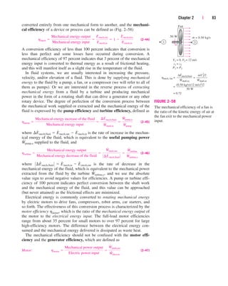 Chapter 2 | 83
converted entirely from one mechanical form to another, and the mechani-
cal efficiency of a device or process can be defined as (Fig. 2–58)
(2–44)
A conversion efficiency of less than 100 percent indicates that conversion is
less than perfect and some losses have occurred during conversion. A
mechanical efficiency of 97 percent indicates that 3 percent of the mechanical
energy input is converted to thermal energy as a result of frictional heating,
and this will manifest itself as a slight rise in the temperature of the fluid.
In fluid systems, we are usually interested in increasing the pressure,
velocity, and/or elevation of a fluid. This is done by supplying mechanical
energy to the fluid by a pump, a fan, or a compressor (we will refer to all of
them as pumps). Or we are interested in the reverse process of extracting
mechanical energy from a fluid by a turbine and producing mechanical
power in the form of a rotating shaft that can drive a generator or any other
rotary device. The degree of perfection of the conversion process between
the mechanical work supplied or extracted and the mechanical energy of the
fluid is expressed by the pump efficiency and turbine efficiency, defined as
(2–45)
where is the rate of increase in the mechan-
ical energy of the fluid, which is equivalent to the useful pumping power
supplied to the fluid, and
(2–46)
where is the rate of decrease in the
mechanical energy of the fluid, which is equivalent to the mechanical power
extracted from the fluid by the turbine , and we use the absolute
value sign to avoid negative values for efficiencies. A pump or turbine effi-
ciency of 100 percent indicates perfect conversion between the shaft work
and the mechanical energy of the fluid, and this value can be approached
(but never attained) as the frictional effects are minimized.
Electrical energy is commonly converted to rotating mechanical energy
by electric motors to drive fans, compressors, robot arms, car starters, and
so forth. The effectiveness of this conversion process is characterized by the
motor efficiency hmotor, which is the ratio of the mechanical energy output of
the motor to the electrical energy input. The full-load motor efficiencies
range from about 35 percent for small motors to over 97 percent for large
high-efficiency motors. The difference between the electrical energy con-
sumed and the mechanical energy delivered is dissipated as waste heat.
The mechanical efficiency should not be confused with the motor effi-
ciency and the generator efficiency, which are defined as
Motor: (2–47)
hmotor 
Mechanical power output
Electric power input

W
#
shaft,out
W
#
elect,in
W
#
turbine,e
0¢E
#
mech,fluid 0  E
#
mech,in  E
#
mech,out
hturbine 
Mechanical energy output
Mechanical energy decrease of the fluid

W
#
shaft,out
0¢E
#
mech,fluid 0

W
#
turbine
W
#
turbine,e
W
#
pump,u
¢E
#
mech,fluid  E
#
mech,out  E
#
mech,in
hpump 
Mechanical energy increase of the fluid
Mechanical energy input

¢E
#
mech,fluid
W
#
shaft,in

W
#
pump,u
W
#
pump
hmech 
Mechanical energy output
Mechanical energy input

Emech,out
Emech,in
 1 
Emech,loss
Emech,in
m = 0.50 kg/s
Fan
50 W ·
1 2
= 0,
V1 = 12 m/s
= z2
z1
= P2
P1
=
=
= 0.72
hmech, fan =
∆Emech,fluid
––––––––––
Wshaft,in
(0.50 kg/s)(12 m/s)2
/2
–––––––––––––––––
50 W
·
·
mV
2
2/2
–––––––
Wshaft,in
·
·
V2
FIGURE 2–58
The mechanical efficiency of a fan is
the ratio of the kinetic energy of air at
the fan exit to the mechanical power
input.
cen84959_ch02.qxd 3/31/05 5:02 PM Page 83
 