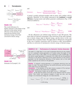 84 | Thermodynamics
Generator
=
= 0.75 × 0.97
= 0.73
Turbine
turbine–gen
= 0.75
turbine = 0.97
generator
turbine generator
h h
h h h
FIGURE 2–59
The overall efficiency of a
turbine–generator is the product of the
efficiency of the turbine and the
efficiency of the generator, and
represents the fraction of the
mechanical energy of the fluid
converted to electric energy.
Generator
Turbine
1862 kW
m = 5000 kg/s
h = 50 m
·
Lake
= 0.95
generator
h
FIGURE 2–60
Schematic for Example 2–16.
and
Generator: (2–48)
A pump is usually packaged together with its motor, and a turbine with its
generator. Therefore, we are usually interested in the combined or overall
efficiency of pump–motor and turbine–generator combinations (Fig. 2–59),
which are defined as
(2–49)
and
(2–50)
All the efficiencies just defined range between 0 and 100 percent. The
lower limit of 0 percent corresponds to the conversion of the entire mechani-
cal or electric energy input to thermal energy, and the device in this case
functions like a resistance heater. The upper limit of 100 percent corresponds
to the case of perfect conversion with no friction or other irreversibilities,
and thus no conversion of mechanical or electric energy to thermal energy.
EXAMPLE 2–16 Performance of a Hydraulic Turbine–Generator
The water in a large lake is to be used to generate electricity by the installa-
tion of a hydraulic turbine–generator at a location where the depth of the
water is 50 m (Fig. 2–60). Water is to be supplied at a rate of 5000 kg/s. If
the electric power generated is measured to be 1862 kW and the generator
efficiency is 95 percent, determine (a) the overall efficiency of the turbine–
generator, (b) the mechanical efficiency of the turbine, and (c) the shaft
power supplied by the turbine to the generator.
Solution A hydraulic turbine–generator is to generate electricity from the
water of a lake. The overall efficiency, the turbine efficiency, and the turbine
shaft power are to be determined.
Assumptions 1 The elevation of the lake remains constant. 2 The mechani-
cal energy of water at the turbine exit is negligible.
Properties The density of water can be taken to be r  1000 kg/m3.
Analysis (a) We take the bottom of the lake as the reference level for conve-
nience. Then kinetic and potential energies of water are zero, and the
change in its mechanical energy per unit mass becomes
 0.491 kJkg
emech,in  emech,out 
P
r
 0  gh  19.81 ms2
2 150 m2 a
1 kJkg
1000 m2
s2
b
hturbinegen  hturbinehgenerator 
W
#
elect,out
W
#
turbine,e

W
#
elect,out
0¢E
#
mech,fluid
hpumpmotor  hpumphmotor 
W
#
pump,u
W
#
elect,in

¢E
#
mech,fluid
W
#
elect,in
hgenerator 
Electric power output
Mechanical power input

W
#
elect,out
W
#
shaft,in
cen84959_ch02.qxd 3/31/05 5:02 PM Page 84
 