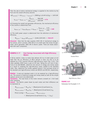 Chapter 2 | 85
Standard Motor
60 hp
h = 89.0%
High-Efficiency Motor
60 hp
h = 93.2%
FIGURE 2–61
Schematic for Example 2–17.
Then the rate at which mechanical energy is supplied to the turbine by the
fluid and the overall efficiency become
(b) Knowing the overall and generator efficiencies, the mechanical efficiency
of the turbine is determined from
(c) The shaft power output is determined from the definition of mechanical
efficiency,
Discussion Note that the lake supplies 2455 kW of mechanical energy to
the turbine, which converts 1964 kW of it to shaft work that drives the gen-
erator, which generates 1862 kW of electric power. There are losses associ-
ated with each component.
EXAMPLE 2–17 Cost Savings Associated with High-Efficiency
Motors
A 60-hp electric motor (a motor that delivers 60 hp of shaft power at full
load) that has an efficiency of 89.0 percent is worn out and is to be
replaced by a 93.2 percent efficient high-efficiency motor (Fig. 2–61). The
motor operates 3500 hours a year at full load. Taking the unit cost of elec-
tricity to be $0.08/kWh, determine the amount of energy and money saved
as a result of installing the high-efficiency motor instead of the standard
motor. Also, determine the simple payback period if the purchase prices of
the standard and high-efficiency motors are $4520 and $5160, respectively.
Solution A worn-out standard motor is to be replaced by a high-efficiency
one. The amount of electrical energy and money saved as well as the simple
payback period are to be determined.
Assumptions The load factor of the motor remains constant at 1 (full load)
when operating.
Analysis The electric power drawn by each motor and their difference can
be expressed as
 1Rated power2 1Load factor2 11hst  1heff 2
Power savings  W
#
electric in,standard  W
#
electric in,efficient
W
#
electric in,efficient  W
#
shaftheff  1Rated power2 1Load factor2heff
W
#
electric in,standard  W
#
shafthst  1Rated power2 1Load factor2hst
W
#
shaft,out  hturbine 0¢E
#
mech,fluid 0  10.802 12455 kW2  1964 kW
hturbinegen  hturbinehgenerator S hturbine 
hturbinegen
hgenerator

0.76
0.95
 0.80
hoverall  hturbinegen 
W
#
elect,out
0¢E
#
mech,fluid 0

1862 kW
2455 kW
 0.76
0¢E
#
mech,fluid 0  m
#
1emech,in  emech,out 2  15000 kgs2 10.491 kJkg2  2455 kW
cen84959_ch02.qxd 3/31/05 5:02 PM Page 85
 