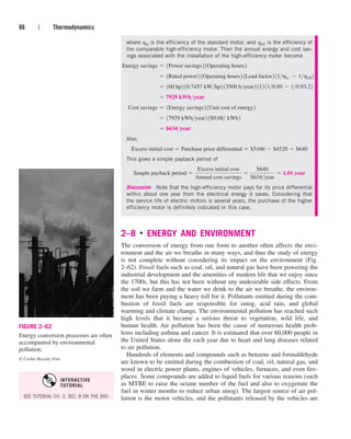86 | Thermodynamics
FIGURE 2–62
Energy conversion processes are often
accompanied by environmental
pollution.
© Corbis Royalty Free
where hst is the efficiency of the standard motor, and heff is the efficiency of
the comparable high-efficiency motor. Then the annual energy and cost sav-
ings associated with the installation of the high-efficiency motor become
Also,
This gives a simple payback period of
Discussion Note that the high-efficiency motor pays for its price differential
within about one year from the electrical energy it saves. Considering that
the service life of electric motors is several years, the purchase of the higher
efficiency motor is definitely indicated in this case.
2–8 ■
ENERGY AND ENVIRONMENT
The conversion of energy from one form to another often affects the envi-
ronment and the air we breathe in many ways, and thus the study of energy
is not complete without considering its impact on the environment (Fig.
2–62). Fossil fuels such as coal, oil, and natural gas have been powering the
industrial development and the amenities of modern life that we enjoy since
the 1700s, but this has not been without any undesirable side effects. From
the soil we farm and the water we drink to the air we breathe, the environ-
ment has been paying a heavy toll for it. Pollutants emitted during the com-
bustion of fossil fuels are responsible for smog, acid rain, and global
warming and climate change. The environmental pollution has reached such
high levels that it became a serious threat to vegetation, wild life, and
human health. Air pollution has been the cause of numerous health prob-
lems including asthma and cancer. It is estimated that over 60,000 people in
the United States alone die each year due to heart and lung diseases related
to air pollution.
Hundreds of elements and compounds such as benzene and formaldehyde
are known to be emitted during the combustion of coal, oil, natural gas, and
wood in electric power plants, engines of vehicles, furnaces, and even fire-
places. Some compounds are added to liquid fuels for various reasons (such
as MTBE to raise the octane number of the fuel and also to oxygenate the
fuel in winter months to reduce urban smog). The largest source of air pol-
lution is the motor vehicles, and the pollutants released by the vehicles are
Simple payback period 
Excess initial cost
Annual cost savings

$640
$634year
 1.01 year
Excess initial cost  Purchase price differential  $5160  $4520  $640
 $634year
 17929 kWhyear2 1$0.08 kWh2
Cost savings  1Energy savings2 1Unit cost of energy2
 7929 kWhyear
 160 hp2 10.7457 kWhp2 13500 hyear2 112 110.89  10.93.22
 1Rated power2 1Operating hours2 1Load factor2 11hst  1heff 2
Energy savings  1Power savings2 1Operating hours2
SEE TUTORIAL CH. 2, SEC. 8 ON THE DVD.
INTERACTIVE
TUTORIAL
cen84959_ch02.qxd 4/25/05 2:32 PM Page 86
 