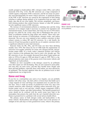 Chapter 2 | 87
usually grouped as hydrocarbons (HC), nitrogen oxides (NOx), and carbon
monoxide (CO) (Fig. 2–63). The HC emissions are a large component of
volatile organic compounds (VOCs) emissions, and the two terms are gener-
ally used interchangeably for motor vehicle emissions. A significant portion
of the VOC or HC emissions are caused by the evaporation of fuels during
refueling or spillage during spitback or by evaporation from gas tanks with
faulty caps that do not close tightly. The solvents, propellants, and house-
hold cleaning products that contain benzene, butane, or other HC products
are also significant sources of HC emissions.
The increase of environmental pollution at alarming rates and the rising
awareness of its dangers made it necessary to control it by legislation and
international treaties. In the United States, the Clean Air Act of 1970 (whose
passage was aided by the 14-day smog alert in Washington that year) set
limits on pollutants emitted by large plants and vehicles. These early stan-
dards focused on emissions of hydrocarbons, nitrogen oxides, and carbon
monoxide. The new cars were required to have catalytic converters in their
exhaust systems to reduce HC and CO emissions. As a side benefit, the
removal of lead from gasoline to permit the use of catalytic converters led to
a significant reduction in toxic lead emissions.
Emission limits for HC, NOx, and CO from cars have been declining
steadily since 1970. The Clean Air Act of 1990 made the requirements on
emissions even tougher, primarily for ozone, CO, nitrogen dioxide, and par-
ticulate matter (PM). As a result, today’s industrial facilities and vehicles
emit a fraction of the pollutants they used to emit a few decades ago. The
HC emissions of cars, for example, decreased from about 8 gpm (grams per
mile) in 1970 to 0.4 gpm in 1980 and about 0.1 gpm in 1999. This is a sig-
nificant reduction since many of the gaseous toxics from motor vehicles and
liquid fuels are hydrocarbons.
Children are most susceptible to the damages caused by air pollutants
since their organs are still developing. They are also exposed to more pollu-
tion since they are more active, and thus they breathe faster. People with
heart and lung problems, especially those with asthma, are most affected by
air pollutants. This becomes apparent when the air pollution levels in their
neighborhoods rise to high levels.
Ozone and Smog
If you live in a metropolitan area such as Los Angeles, you are probably
familiar with urban smog—the dark yellow or brown haze that builds up in
a large stagnant air mass and hangs over populated areas on calm hot sum-
mer days. Smog is made up mostly of ground-level ozone (O3), but it also
contains numerous other chemicals, including carbon monoxide (CO), par-
ticulate matter such as soot and dust, volatile organic compounds (VOCs)
such as benzene, butane, and other hydrocarbons. The harmful ground-level
ozone should not be confused with the useful ozone layer high in the
stratosphere that protects the earth from the sun’s harmful ultraviolet rays.
Ozone at ground level is a pollutant with several adverse health effects.
The primary source of both nitrogen oxides and hydrocarbons is the
motor vehicles. Hydrocarbons and nitrogen oxides react in the presence of
sunlight on hot calm days to form ground-level ozone, which is the primary
NOx
CO
HC
FIGURE 2–63
Motor vehicles are the largest source
of air pollution.
cen84959_ch02.qxd 3/31/05 5:02 PM Page 87
 