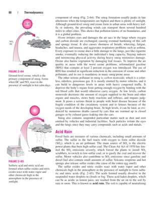 component of smog (Fig. 2–64). The smog formation usually peaks in late
afternoons when the temperatures are highest and there is plenty of sunlight.
Although ground-level smog and ozone form in urban areas with heavy traf-
fic or industry, the prevailing winds can transport them several hundred
miles to other cities. This shows that pollution knows of no boundaries, and
it is a global problem.
Ozone irritates eyes and damages the air sacs in the lungs where oxygen
and carbon dioxide are exchanged, causing eventual hardening of this soft
and spongy tissue. It also causes shortness of breath, wheezing, fatigue,
headaches, and nausea, and aggravates respiratory problems such as asthma.
Every exposure to ozone does a little damage to the lungs, just like cigarette
smoke, eventually reducing the individual’s lung capacity. Staying indoors
and minimizing physical activity during heavy smog minimizes damage.
Ozone also harms vegetation by damaging leaf tissues. To improve the air
quality in areas with the worst ozone problems, reformulated gasoline
(RFG) that contains at least 2 percent oxygen was introduced. The use of
RFG has resulted in significant reduction in the emission of ozone and other
pollutants, and its use is mandatory in many smog-prone areas.
The other serious pollutant in smog is carbon monoxide, which is a color-
less, odorless, poisonous gas. It is mostly emitted by motor vehicles, and it
can build to dangerous levels in areas with heavy congested traffic. It
deprives the body’s organs from getting enough oxygen by binding with the
red blood cells that would otherwise carry oxygen. At low levels, carbon
monoxide decreases the amount of oxygen supplied to the brain and other
organs and muscles, slows body reactions and reflexes, and impairs judg-
ment. It poses a serious threat to people with heart disease because of the
fragile condition of the circulatory system and to fetuses because of the
oxygen needs of the developing brain. At high levels, it can be fatal, as evi-
denced by numerous deaths caused by cars that are warmed up in closed
garages or by exhaust gases leaking into the cars.
Smog also contains suspended particulate matter such as dust and soot
emitted by vehicles and industrial facilities. Such particles irritate the eyes
and the lungs since they may carry compounds such as acids and metals.
Acid Rain
Fossil fuels are mixtures of various chemicals, including small amounts of
sulfur. The sulfur in the fuel reacts with oxygen to form sulfur dioxide
(SO2), which is an air pollutant. The main source of SO2 is the electric
power plants that burn high-sulfur coal. The Clean Air Act of 1970 has lim-
ited the SO2 emissions severely, which forced the plants to install SO2
scrubbers, to switch to low-sulfur coal, or to gasify the coal and recover the
sulfur. Motor vehicles also contribute to SO2 emissions since gasoline and
diesel fuel also contain small amounts of sulfur. Volcanic eruptions and hot
springs also release sulfur oxides (the cause of the rotten egg smell).
The sulfur oxides and nitric oxides react with water vapor and other
chemicals high in the atmosphere in the presence of sunlight to form sulfu-
ric and nitric acids (Fig. 2–65). The acids formed usually dissolve in the
suspended water droplets in clouds or fog. These acid-laden droplets, which
can be as acidic as lemon juice, are washed from the air on to the soil by
rain or snow. This is known as acid rain. The soil is capable of neutralizing
88 | Thermodynamics
SMOG
O3
NOx
HC
SUN
FIGURE 2–64
Ground-level ozone, which is the
primary component of smog, forms
when HC and NOx react in the
presence of sunlight in hot calm days.
FIGURE 2–65
Sulfuric acid and nitric acid are
formed when sulfur oxides and nitric
oxides react with water vapor and
other chemicals high in the
atmosphere in the presence of
sunlight.
cen84959_ch02.qxd 3/31/05 5:02 PM Page 88
 