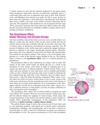 Chapter 2 | 89
a certain amount of acid, but the amounts produced by the power plants
using inexpensive high-sulfur coal has exceeded this capability, and as a
result many lakes and rivers in industrial areas such as New York, Pennsyl-
vania, and Michigan have become too acidic for fish to grow. Forests in
those areas also experience a slow death due to absorbing the acids through
their leaves, needles, and roots. Even marble structures deteriorate due to
acid rain. The magnitude of the problem was not recognized until the early
1970s, and serious measures have been taken since then to reduce the sulfur
dioxide emissions drastically by installing scrubbers in plants and by desul-
furizing coal before combustion.
The Greenhouse Effect:
Global Warming and Climate Change
You have probably noticed that when you leave your car under direct sun-
light on a sunny day, the interior of the car gets much warmer than the air
outside, and you may have wondered why the car acts like a heat trap. This
is because glass at thicknesses encountered in practice transmits over 90
percent of radiation in the visible range and is practically opaque (nontrans-
parent) to radiation in the longer wavelength infrared regions. Therefore,
glass allows the solar radiation to enter freely but blocks the infrared radia-
tion emitted by the interior surfaces. This causes a rise in the interior tem-
perature as a result of the thermal energy buildup in the car. This heating
effect is known as the greenhouse effect, since it is utilized primarily in
greenhouses.
The greenhouse effect is also experienced on a larger scale on earth. The
surface of the earth, which warms up during the day as a result of the
absorption of solar energy, cools down at night by radiating part of its
energy into deep space as infrared radiation. Carbon dioxide (CO2), water
vapor, and trace amounts of some other gases such as methane and nitrogen
oxides act like a blanket and keep the earth warm at night by blocking the
heat radiated from the earth (Fig. 2–66). Therefore, they are called “green-
house gases,” with CO2 being the primary component. Water vapor is usu-
ally taken out of this list since it comes down as rain or snow as part of the
water cycle and human activities in producing water (such as the burning of
fossil fuels) do not make much difference on its concentration in the atmo-
sphere (which is mostly due to evaporation from rivers, lakes, oceans, etc.).
CO2 is different, however, in that people’s activities do make a difference in
CO2 concentration in the atmosphere.
The greenhouse effect makes life on earth possible by keeping the earth
warm (about 30°C warmer). However, excessive amounts of these gases dis-
turb the delicate balance by trapping too much energy, which causes the
average temperature of the earth to rise and the climate at some localities to
change. These undesirable consequences of the greenhouse effect are
referred to as global warming or global climate change.
The global climate change is due to the excessive use of fossil fuels such
as coal, petroleum products, and natural gas in electric power generation,
transportation, buildings, and manufacturing, and it has been a concern in
recent decades. In 1995, a total of 6.5 billion tons of carbon was released to
the atmosphere as CO2. The current concentration of CO2 in the atmosphere
Some infrared
radiation emitted
by earth is absorbed
by greenhouse
gases and
emitted back
Solar radiation
passes through
and is mostly
absorbed
by earth’s
surface
SUN
Greenhouse
gases
FIGURE 2–66
The greenhouse effect on earth.
cen84959_ch02.qxd 3/31/05 5:02 PM Page 89
 