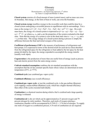 Glossary
to accompany
Thermodynamics: An Engineering Approach, 5th
edition
by Yunus A. Çengel and Michael A. Boles
Closed system consists of a fixed amount of mass (control mass), and no mass can cross
its boundary. But energy, in the form of heat or work, can cross the boundary.
Closed system exergy (nonflow exergy) is the reversible work that could be done by a
closed system undergoing a reversible process to equilibrium with its surroundings. For a
mass m the exergy is X = (U - U0) + P0(V - V0) - T0(S - S0) + m 2
V
G
/2 + mgz. On a unit
mass basis, the exergy of a closed system is expressed as φ = (u - u0) + P0(v - v0) - T0(s -
s0) + /2 + gz where u
2
V
G
0, v0, and s0 are the properties of the system evaluated at the dead
state. Note that the exergy of a system is zero at the dead state since u = u0, v = v0, and s
= s0 at that state. The exergy change of a closed system during a process is simply the
difference between the final and initial exergies of the system.
Coefficient of performance COP is the measure of performance of refrigerators and
heat pumps. It is expressed in terms of the desired result for each device (heat absorbed
from the refrigerated space for the refrigerator or heat added to the hot space by the heat
pump) divided by the input, the energy expended to accomplish the energy transfer
(usually work input).
Cogeneration is the production of more than one useful form of energy (such as process
heat and electric power) from the same energy source.
Cold-air-standard assumption combines the air-standard assumptions with the
assumption that the air has constant specific heats whose values are determined at room
temperature (25°C, or 77°F).
Combined cycle (see combined gas–vapor cycle)
Combined efficiency (see overall efficiency)
Combined gas–vapor cycle, or just the combined cycle, is the gas-turbine (Brayton)
cycle topping a steam-turbine (Rankine) cycle, which has a higher thermal efficiency
than either of the cycles executed individually.
Combustion is a chemical reaction during which a fuel is oxidized and a large quantity
of energy is released.
Combustion air is dry air which can be approximated as 21 percent oxygen and 79
percent nitrogen by mole numbers. Therefore, each mole of oxygen entering a
combustion chamber will be accompanied by 0.79/0.21 = 3.76 mol of nitrogen. To supply
one mole of oxygen to a combustion process, 4.76 mol of combustion air are required.
8
 
