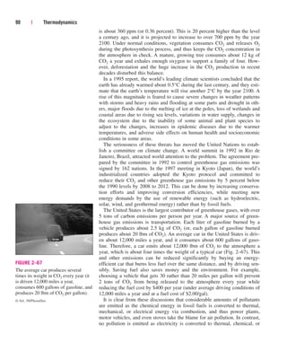 is about 360 ppm (or 0.36 percent). This is 20 percent higher than the level
a century ago, and it is projected to increase to over 700 ppm by the year
2100. Under normal conditions, vegetation consumes CO2 and releases O2
during the photosynthesis process, and thus keeps the CO2 concentration in
the atmosphere in check. A mature, growing tree consumes about 12 kg of
CO2 a year and exhales enough oxygen to support a family of four. How-
ever, deforestation and the huge increase in the CO2 production in recent
decades disturbed this balance.
In a 1995 report, the world’s leading climate scientists concluded that the
earth has already warmed about 0.5°C during the last century, and they esti-
mate that the earth’s temperature will rise another 2°C by the year 2100. A
rise of this magnitude is feared to cause severe changes in weather patterns
with storms and heavy rains and flooding at some parts and drought in oth-
ers, major floods due to the melting of ice at the poles, loss of wetlands and
coastal areas due to rising sea levels, variations in water supply, changes in
the ecosystem due to the inability of some animal and plant species to
adjust to the changes, increases in epidemic diseases due to the warmer
temperatures, and adverse side effects on human health and socioeconomic
conditions in some areas.
The seriousness of these threats has moved the United Nations to estab-
lish a committee on climate change. A world summit in 1992 in Rio de
Janeiro, Brazil, attracted world attention to the problem. The agreement pre-
pared by the committee in 1992 to control greenhouse gas emissions was
signed by 162 nations. In the 1997 meeting in Kyoto (Japan), the world’s
industrialized countries adopted the Kyoto protocol and committed to
reduce their CO2 and other greenhouse gas emissions by 5 percent below
the 1990 levels by 2008 to 2012. This can be done by increasing conserva-
tion efforts and improving conversion efficiencies, while meeting new
energy demands by the use of renewable energy (such as hydroelectric,
solar, wind, and geothermal energy) rather than by fossil fuels.
The United States is the largest contributor of greenhouse gases, with over
5 tons of carbon emissions per person per year. A major source of green-
house gas emissions is transportation. Each liter of gasoline burned by a
vehicle produces about 2.5 kg of CO2 (or, each gallon of gasoline burned
produces about 20 lbm of CO2). An average car in the United States is driv-
en about 12,000 miles a year, and it consumes about 600 gallons of gaso-
line. Therefore, a car emits about 12,000 lbm of CO2 to the atmosphere a
year, which is about four times the weight of a typical car (Fig. 2–67). This
and other emissions can be reduced significantly by buying an energy-
efficient car that burns less fuel over the same distance, and by driving sen-
sibly. Saving fuel also saves money and the environment. For example,
choosing a vehicle that gets 30 rather than 20 miles per gallon will prevent
2 tons of CO2 from being released to the atmosphere every year while
reducing the fuel cost by $400 per year (under average driving conditions of
12,000 miles a year and at a fuel cost of $2.00/gal).
It is clear from these discussions that considerable amounts of pollutants
are emitted as the chemical energy in fossil fuels is converted to thermal,
mechanical, or electrical energy via combustion, and thus power plants,
motor vehicles, and even stoves take the blame for air pollution. In contrast,
no pollution is emitted as electricity is converted to thermal, chemical, or
90 | Thermodynamics
FIGURE 2–67
The average car produces several
times its weight in CO2 every year (it
is driven 12,000 miles a year,
consumes 600 gallons of gasoline, and
produces 20 lbm of CO2 per gallon).
© Vol. 39/PhotoDisc
cen84959_ch02.qxd 3/31/05 5:02 PM Page 90
 