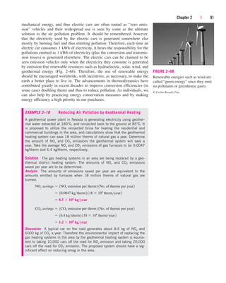 Chapter 2 | 91
mechanical energy, and thus electric cars are often touted as “zero emis-
sion” vehicles and their widespread use is seen by some as the ultimate
solution to the air pollution problem. It should be remembered, however,
that the electricity used by the electric cars is generated somewhere else
mostly by burning fuel and thus emitting pollution. Therefore, each time an
electric car consumes 1 kWh of electricity, it bears the responsibility for the
pollutions emitted as 1 kWh of electricity (plus the conversion and transmis-
sion losses) is generated elsewhere. The electric cars can be claimed to be
zero emission vehicles only when the electricity they consume is generated
by emission-free renewable resources such as hydroelectric, solar, wind, and
geothermal energy (Fig. 2–68). Therefore, the use of renewable energy
should be encouraged worldwide, with incentives, as necessary, to make the
earth a better place to live in. The advancements in thermodynamics have
contributed greatly in recent decades to improve conversion efficiencies (in
some cases doubling them) and thus to reduce pollution. As individuals, we
can also help by practicing energy conservation measures and by making
energy efficiency a high priority in our purchases.
EXAMPLE 2–18 Reducing Air Pollution by Geothermal Heating
A geothermal power plant in Nevada is generating electricity using geother-
mal water extracted at 180°C, and reinjected back to the ground at 85°C. It
is proposed to utilize the reinjected brine for heating the residential and
commercial buildings in the area, and calculations show that the geothermal
heating system can save 18 million therms of natural gas a year. Determine
the amount of NOx and CO2 emissions the geothermal system will save a
year. Take the average NOx and CO2 emissions of gas furnaces to be 0.0047
kg/therm and 6.4 kg/therm, respectively.
Solution The gas heating systems in an area are being replaced by a geo-
thermal district heating system. The amounts of NOx and CO2 emissions
saved per year are to be determined.
Analysis The amounts of emissions saved per year are equivalent to the
amounts emitted by furnaces when 18 million therms of natural gas are
burned,
Discussion A typical car on the road generates about 8.5 kg of NOx and
6000 kg of CO2 a year. Therefore the environmental impact of replacing the
gas heating systems in the area by the geothermal heating system is equiva-
lent to taking 10,000 cars off the road for NOx emission and taking 20,000
cars off the road for CO2 emission. The proposed system should have a sig-
nificant effect on reducing smog in the area.
 1.2  108
kgyear
 16.4 kgtherm2 118  106
thermyear2
CO2 savings  1CO2 emission per therm2 1No. of therms per year2
 8.5  104
kgyear
 10.0047 kgtherm2 118  106
thermyear2
NOx savings  1NOx emission per therm2 1No. of therms per year2
FIGURE 2–68
Renewable energies such as wind are
called “green energy” since they emit
no pollutants or greenhouse gases.
© Corbis Royalty Free
cen84959_ch02.qxd 3/31/05 5:02 PM Page 91
 