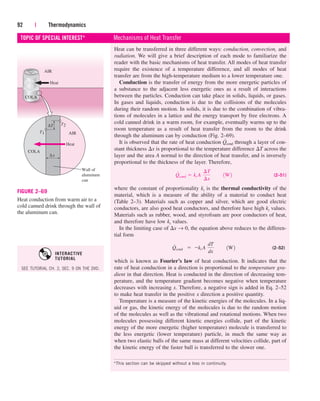 Heat can be transferred in three different ways: conduction, convection, and
radiation. We will give a brief description of each mode to familiarize the
reader with the basic mechanisms of heat transfer. All modes of heat transfer
require the existence of a temperature difference, and all modes of heat
transfer are from the high-temperature medium to a lower temperature one.
Conduction is the transfer of energy from the more energetic particles of
a substance to the adjacent less energetic ones as a result of interactions
between the particles. Conduction can take place in solids, liquids, or gases.
In gases and liquids, conduction is due to the collisions of the molecules
during their random motion. In solids, it is due to the combination of vibra-
tions of molecules in a lattice and the energy transport by free electrons. A
cold canned drink in a warm room, for example, eventually warms up to the
room temperature as a result of heat transfer from the room to the drink
through the aluminum can by conduction (Fig. 2–69).
It is observed that the rate of heat conduction through a layer of con-
stant thickness x is proportional to the temperature difference T across the
layer and the area A normal to the direction of heat transfer, and is inversely
proportional to the thickness of the layer. Therefore,
(2–51)
where the constant of proportionality kt is the thermal conductivity of the
material, which is a measure of the ability of a material to conduct heat
(Table 2–3). Materials such as copper and silver, which are good electric
conductors, are also good heat conductors, and therefore have high kt values.
Materials such as rubber, wood, and styrofoam are poor conductors of heat,
and therefore have low kt values.
In the limiting case of x → 0, the equation above reduces to the differen-
tial form
(2–52)
which is known as Fourier’s law of heat conduction. It indicates that the
rate of heat conduction in a direction is proportional to the temperature gra-
dient in that direction. Heat is conducted in the direction of decreasing tem-
perature, and the temperature gradient becomes negative when temperature
decreases with increasing x. Therefore, a negative sign is added in Eq. 2–52
to make heat transfer in the positive x direction a positive quantity.
Temperature is a measure of the kinetic energies of the molecules. In a liq-
uid or gas, the kinetic energy of the molecules is due to the random motion
of the molecules as well as the vibrational and rotational motions. When two
molecules possessing different kinetic energies collide, part of the kinetic
energy of the more energetic (higher temperature) molecule is transferred to
the less energetic (lower temperature) particle, in much the same way as
when two elastic balls of the same mass at different velocities collide, part of
the kinetic energy of the faster ball is transferred to the slower one.
Q
#
cond¬¬  kt A¬
dT
dx
¬¬1W2
Q
#
cond  kt A¬
¢T
¢x
¬¬1W2
Q
#
cond
92 | Thermodynamics
TOPIC OF SPECIAL INTEREST* Mechanisms of Heat Transfer
*This section can be skipped without a loss in continuity.
COLA
T1
Heat
Wall of
aluminum
can
∆x
AIR
T2
COLA
Heat
AIR
∆T
FIGURE 2–69
Heat conduction from warm air to a
cold canned drink through the wall of
the aluminum can.
SEE TUTORIAL CH. 2, SEC. 9 ON THE DVD.
INTERACTIVE
TUTORIAL
cen84959_ch02.qxd 4/25/05 2:32 PM Page 92
 