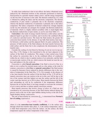 In solids, heat conduction is due to two effects: the lattice vibrational waves
induced by the vibrational motions of the molecules positioned at relatively
fixed position in a periodic manner called a lattice, and the energy transported
via the free flow of electrons in the solid. The thermal conductivity of a solid
is obtained by adding the lattice and the electronic components. The thermal
conductivity of pure metals is primarily due to the electronic component,
whereas the thermal conductivity of nonmetals is primarily due to the lattice
component. The lattice component of thermal conductivity strongly depends
on the way the molecules are arranged. For example, the thermal conductivity
of diamond, which is a highly ordered crystalline solid, is much higher than
the thermal conductivities of pure metals, as can be seen from Table 2–3.
Convection is the mode of energy transfer between a solid surface and the
adjacent liquid or gas that is in motion, and it involves the combined effects
of conduction and fluid motion. The faster the fluid motion, the greater the
convection heat transfer. In the absence of any bulk fluid motion, heat trans-
fer between a solid surface and the adjacent fluid is by pure conduction. The
presence of bulk motion of the fluid enhances the heat transfer between the
solid surface and the fluid, but it also complicates the determination of heat
transfer rates.
Consider the cooling of a hot block by blowing of cool air over its top sur-
face (Fig. 2–70). Energy is first transferred to the air layer adjacent to the
surface of the block by conduction. This energy is then carried away from
the surface by convection; that is, by the combined effects of conduction
within the air, which is due to random motion of air molecules, and the bulk
or macroscopic motion of the air, which removes the heated air near the sur-
face and replaces it by the cooler air.
Convection is called forced convection if the fluid is forced to flow in a
tube or over a surface by external means such as a fan, pump, or the wind. In
contrast, convection is called free (or natural) convection if the fluid motion
is caused by buoyancy forces induced by density differences due to the vari-
ation of temperature in the fluid (Fig. 2–71). For example, in the absence of
a fan, heat transfer from the surface of the hot block in Fig. 2–70 will be by
natural convection since any motion in the air in this case will be due to the
rise of the warmer (and thus lighter) air near the surface and the fall of the
cooler (and thus heavier) air to fill its place. Heat transfer between the block
and surrounding air will be by conduction if the temperature difference
between the air and the block is not large enough to overcome the resistance
of air to move and thus to initiate natural convection currents.
Heat transfer processes that involve change of phase of a fluid are also
considered to be convection because of the fluid motion induced during the
process such as the rise of the vapor bubbles during boiling or the fall of the
liquid droplets during condensation.
The rate of heat transfer by convection is determined from Newton’s
law of cooling, expressed as
(2–53)
where h is the convection heat transfer coefficient, A is the surface area
through which heat transfer takes place, Ts is the surface temperature, and Tf
is bulk fluid temperature away from the surface. (At the surface, the fluid
temperature equals the surface temperature of the solid.)
Q
#
conv  hA1Ts  Tf 2¬¬1W2
Q
#
conv
Chapter 2 | 93
TABLE 2–3
Thermal conductivities of some
materials at room conditions
Thermal
conductivity,
Material W/m · K
Diamond 2300
Silver 429
Copper 401
Gold 317
Aluminium 237
Iron 80.2
Mercury () 8.54
Glass 1.4
Brick 0.72
Water () 0.613
Human skin 0.37
Wood (oak) 0.17
Helium (g) 0.152
Soft rubber 0.13
Glass fiber 0.043
Air (g) 0.026
Urethane, 0.026
rigid foam
Temperature
variation
of air
AIR
FLOW
T
Velocity
variation
of air
V
Ts
A
HOT BLOCK
Qconv
Tf
FIGURE 2–70
Heat transfer from a hot surface to air
by convection.
cen84959_ch02.qxd 3/31/05 5:02 PM Page 93
 
