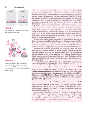 The convection heat transfer coefficient h is not a property of the fluid. It
is an experimentally determined parameter whose value depends on all the
variables that influence convection such as the surface geometry, the nature
of fluid motion, the properties of the fluid, and the bulk fluid velocity. Typi-
cal values of h, in W/m2 · K, are in the range of 2–25 for the free convection
of gases, 50–1000 for the free convection of liquids, 25–250 for the forced
convection of gases, 50–20,000 for the forced convection of liquids, and
2500–100,000 for convection in boiling and condensation processes.
Radiation is the energy emitted by matter in the form of electromagnetic
waves (or photons) as a result of the changes in the electronic configurations
of the atoms or molecules. Unlike conduction and convection, the transfer of
energy by radiation does not require the presence of an intervening medium
(Fig. 2–72). In fact, energy transfer by radiation is fastest (at the speed of
light) and it suffers no attenuation in a vacuum. This is exactly how the
energy of the sun reaches the earth.
In heat transfer studies, we are interested in thermal radiation, which is the
form of radiation emitted by bodies because of their temperature. It differs
from other forms of electromagnetic radiation such as X-rays, gamma rays,
microwaves, radio waves, and television waves that are not related to temper-
ature. All bodies at a temperature above absolute zero emit thermal radiation.
Radiation is a volumetric phenomenon, and all solids, liquids, and gases
emit, absorb, or transmit radiation of varying degrees. However, radiation is
usually considered to be a surface phenomenon for solids that are opaque to
thermal radiation such as metals, wood, and rocks since the radiation emitted
by the interior regions of such material can never reach the surface, and the
radiation incident on such bodies is usually absorbed within a few microns
from the surface.
The maximum rate of radiation that can be emitted from a surface at an
absolute temperature Ts is given by the Stefan–Boltzmann law as
(2–54)
where A is the surface area and s  5.67  108 W/m2 · K4 is the
Stefan–Boltzmann constant. The idealized surface that emits radiation at
this maximum rate is called a blackbody, and the radiation emitted by a
blackbody is called blackbody radiation. The radiation emitted by all real
surfaces is less than the radiation emitted by a blackbody at the same tem-
peratures and is expressed as
(2–55)
where e is the emissivity of the surface. The property emissivity, whose
value is in the range 0 e 1, is a measure of how closely a surface
approximates a blackbody for which e  1. The emissivities of some sur-
faces are given in Table 2–4.
Another important radiation property of a surface is its absorptivity, a,
which is the fraction of the radiation energy incident on a surface that is
absorbed by the surface. Like emissivity, its value is in the range 0 a 1.
A blackbody absorbs the entire radiation incident on it. That is, a blackbody
is a perfect absorber (a  1) as well as a perfect emitter.
Q
#
emit  esAT 4
s ¬¬1W2
Q
#
emit,max  sAT 4
s ¬¬1W2
94 | Thermodynamics
Forced
convection
AIR
Natural
convection
AIR
hot egg hot egg
FIGURE 2–71
The cooling of a boiled egg by forced
and natural convection.
Fire
900°C
Air
5°C
Person
30°C
Radiation
FIGURE 2–72
Unlike conduction and convection,
heat transfer by radiation can occur
between two bodies, even when they
are separated by a medium colder than
both of them.
cen84959_ch02.qxd 3/31/05 5:02 PM Page 94
 