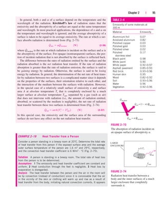 In general, both e and a of a surface depend on the temperature and the
wavelength of the radiation. Kirchhoff’s law of radiation states that the
emissivity and the absorptivity of a surface are equal at the same temperature
and wavelength. In most practical applications, the dependence of e and a on
the temperature and wavelength is ignored, and the average absorptivity of a
surface is taken to be equal to its average emissivity. The rate at which a sur-
face absorbs radiation is determined from (Fig. 2–73)
(2–56)
where is the rate at which radiation is incident on the surface and a is
the absorptivity of the surface. For opaque (nontransparent) surfaces, the por-
tion of incident radiation that is not absorbed by the surface is reflected back.
The difference between the rates of radiation emitted by the surface and the
radiation absorbed is the net radiation heat transfer. If the rate of radiation
absorption is greater than the rate of radiation emission, the surface is said to
be gaining energy by radiation. Otherwise, the surface is said to be losing
energy by radiation. In general, the determination of the net rate of heat trans-
fer by radiation between two surfaces is a complicated matter since it depends
on the properties of the surfaces, their orientation relative to each other, and
the interaction of the medium between the surfaces with radiation. However,
in the special case of a relatively small surface of emissivity e and surface
area A at absolute temperature Ts that is completely enclosed by a much
larger surface at absolute temperature Tsurr separated by a gas (such as air)
that does not intervene with radiation (i.e., the amount of radiation emitted,
absorbed, or scattered by the medium is negligible), the net rate of radiation
heat transfer between these two surfaces is determined from (Fig. 2–74)
(2–57)
In this special case, the emissivity and the surface area of the surrounding
surface do not have any effect on the net radiation heat transfer.
Q
#
rad  esA1T 4
s  T 4
surr 2¬¬1W2
Q
#
incident
Q
#
abs  aQ
#
incident¬¬1W2
Chapter 2 | 95
TABLE 2–4
Emissivity of some materials at
300 K
Material Emissivity
Aluminium foil 0.07
Anodized aluminum 0.82
Polished copper 0.03
Polished gold 0.03
Polished silver 0.02
Polished 0.17
stainless steel
Black paint 0.98
White paint 0.90
White paper 0.92–0.97
Asphalt pavement 0.85–0.93
Red brick 0.93–0.96
Human skin 0.95
Wood 0.82–0.92
Soil 0.93–0.96
Water 0.96
Vegetation 0.92–0.96
Qincident
·
Qref
= (1 – ) Qincident
· ·
α
Qabs
= Qincident
· ·
α
FIGURE 2–73
The absorption of radiation incident on
an opaque surface of absorptivity a.
FIGURE 2–74
Radiation heat transfer between a
body and the inner surfaces of a much
larger enclosure that completely
surrounds it.
Tsurr
Qrad
SMALL
BODY
LARGE
ENCLOSURE
,A,Ts
EXAMPLE 2–19 Heat Transfer from a Person
Consider a person standing in a breezy room at 20°C. Determine the total rate
of heat transfer from this person if the exposed surface area and the average
outer surface temperature of the person are 1.6 m2 and 29°C, respectively,
and the convection heat transfer coefficient is 6 W/m2 · °C (Fig. 2–75).
Solution A person is standing in a breezy room. The total rate of heat loss
from the person is to be determined.
Assumptions 1 The emissivity and heat transfer coefficient are constant and
uniform. 2 Heat conduction through the feet is negligible. 3 Heat loss by
evaporation is disregarded.
Analysis The heat transfer between the person and the air in the room will
be by convection (instead of conduction) since it is conceivable that the air
in the vicinity of the skin or clothing will warm up and rise as a result of
heat transfer from the body, initiating natural convection currents. It appears
cen84959_ch02.qxd 4/26/05 4:41 PM Page 95
 