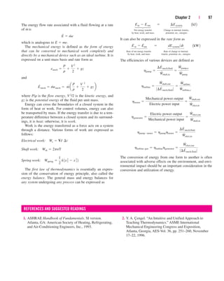 Chapter 2 | 97
The energy flow rate associated with a fluid flowing at a rate
of m
.
is
which is analogous to E  me.
The mechanical energy is defined as the form of energy
that can be converted to mechanical work completely and
directly by a mechanical device such as an ideal turbine. It is
expressed on a unit mass basis and rate form as
and
where P/r is the flow energy, V2/2 is the kinetic energy, and
gz is the potential energy of the fluid per unit mass.
Energy can cross the boundaries of a closed system in the
form of heat or work. For control volumes, energy can also
be transported by mass. If the energy transfer is due to a tem-
perature difference between a closed system and its surround-
ings, it is heat; otherwise, it is work.
Work is the energy transferred as a force acts on a system
through a distance. Various forms of work are expressed as
follows:
Electrical work:
Shaft work:
Spring work:
The first law of thermodynamics is essentially an expres-
sion of the conservation of energy principle, also called the
energy balance. The general mass and energy balances for
any system undergoing any process can be expressed as
Wspring 
1
2
k1x2
2  x2
1 2
Wsh  2pnT
We  VI¬¢t
E
#
mech  m
#
emech  m
#
a
P
r

V 2
2
 gzb
emech 
P
r

V 2
2
 gz
E
#
 m
#
e
Net energy transfer Change in internal, kinetic,
by heat, work, and mass potential, etc., energies
It can also be expressed in the rate form as
Rate of net energy transfer Rate of change in internal,
by heat, work, and mass kinetic, potential, etc., energies
The efficiencies of various devices are defined as
The conversion of energy from one form to another is often
associated with adverse effects on the environment, and envi-
ronmental impact should be an important consideration in the
conversion and utilization of energy.
hturbine–gen  hturbinehgenerator 
W
#
elect,out
0¢E
#
mech,fluid 0
hpumpmotor  hpumphmotor 
¢E
#
mech,fluid
W
#
elect,in
hgenerator 
Electric power output
Mechanical power input

W
#
elect,out
W
#
shaft,in
hmotor 
Mechanical power output
Electric power input

W
#
shaft,out
W
#
elect,in
hturbine 
W
#
shaft,out
0¢E
#
mech,fluid 0

W
#
turbine
W
#
turbine,e
hpump 
¢E
#
mech,fluid
W
#
shaft,in

W
#
pump,u
W
#
pump
E
.
in  E
.
out¬  ¬ dEsystemdt¬¬1kW2
Ein  Eout¬  ¬ ¢Esystem¬¬1kJ2
⎫
⎪
⎬
⎪
⎭
⎫
⎪
⎪
⎬
⎪
⎪
⎭
⎫
⎪
⎬
⎪
⎭
⎫
⎪
⎪
⎬
⎪
⎪
⎭
1. ASHRAE Handbook of Fundamentals. SI version.
Atlanta, GA: American Society of Heating, Refrigerating,
and Air-Conditioning Engineers, Inc., 1993.
REFERENCES AND SUGGESTED READINGS
2. Y. A. Çengel. “An Intuitive and Unified Approach to
Teaching Thermodynamics.” ASME International
Mechanical Engineering Congress and Exposition,
Atlanta, Georgia, AES-Vol. 36, pp. 251–260, November
17–22, 1996.
cen84959_ch02.qxd 3/31/05 5:02 PM Page 97
 