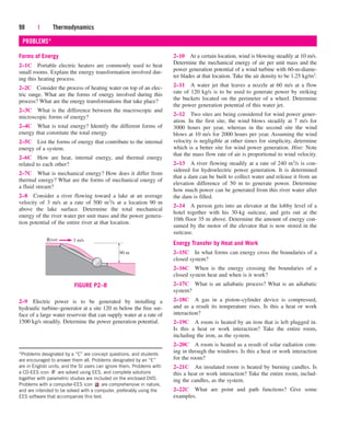 98 | Thermodynamics
Forms of Energy
2–1C Portable electric heaters are commonly used to heat
small rooms. Explain the energy transformation involved dur-
ing this heating process.
2–2C Consider the process of heating water on top of an elec-
tric range. What are the forms of energy involved during this
process? What are the energy transformations that take place?
2–3C What is the difference between the macroscopic and
microscopic forms of energy?
2–4C What is total energy? Identify the different forms of
energy that constitute the total energy.
2–5C List the forms of energy that contribute to the internal
energy of a system.
2–6C How are heat, internal energy, and thermal energy
related to each other?
2–7C What is mechanical energy? How does it differ from
thermal energy? What are the forms of mechanical energy of
a fluid stream?
2–8 Consider a river flowing toward a lake at an average
velocity of 3 m/s at a rate of 500 m3/s at a location 90 m
above the lake surface. Determine the total mechanical
energy of the river water per unit mass and the power genera-
tion potential of the entire river at that location.
2–10 At a certain location, wind is blowing steadily at 10 m/s.
Determine the mechanical energy of air per unit mass and the
power generation potential of a wind turbine with 60-m-diame-
ter blades at that location. Take the air density to be 1.25 kg/m3.
2–11 A water jet that leaves a nozzle at 60 m/s at a flow
rate of 120 kg/s is to be used to generate power by striking
the buckets located on the perimeter of a wheel. Determine
the power generation potential of this water jet.
2–12 Two sites are being considered for wind power gener-
ation. In the first site, the wind blows steadily at 7 m/s for
3000 hours per year, whereas in the second site the wind
blows at 10 m/s for 2000 hours per year. Assuming the wind
velocity is negligible at other times for simplicity, determine
which is a better site for wind power generation. Hint: Note
that the mass flow rate of air is proportional to wind velocity.
2–13 A river flowing steadily at a rate of 240 m3/s is con-
sidered for hydroelectric power generation. It is determined
that a dam can be built to collect water and release it from an
elevation difference of 50 m to generate power. Determine
how much power can be generated from this river water after
the dam is filled.
2–14 A person gets into an elevator at the lobby level of a
hotel together with his 30-kg suitcase, and gets out at the
10th floor 35 m above. Determine the amount of energy con-
sumed by the motor of the elevator that is now stored in the
suitcase.
Energy Transfer by Heat and Work
2–15C In what forms can energy cross the boundaries of a
closed system?
2–16C When is the energy crossing the boundaries of a
closed system heat and when is it work?
2–17C What is an adiabatic process? What is an adiabatic
system?
2–18C A gas in a piston–cylinder device is compressed,
and as a result its temperature rises. Is this a heat or work
interaction?
2–19C A room is heated by an iron that is left plugged in.
Is this a heat or work interaction? Take the entire room,
including the iron, as the system.
2–20C A room is heated as a result of solar radiation com-
ing in through the windows. Is this a heat or work interaction
for the room?
2–21C An insulated room is heated by burning candles. Is
this a heat or work interaction? Take the entire room, includ-
ing the candles, as the system.
2–22C What are point and path functions? Give some
examples.
PROBLEMS*
*Problems designated by a “C” are concept questions, and students
are encouraged to answer them all. Problems designated by an “E”
are in English units, and the SI users can ignore them. Problems with
a CD-EES icon are solved using EES, and complete solutions
together with parametric studies are included on the enclosed DVD.
Problems with a computer-EES icon are comprehensive in nature,
and are intended to be solved with a computer, preferably using the
EES software that accompanies this text.
River 3 m/s
90 m
FIGURE P2–8
2–9 Electric power is to be generated by installing a
hydraulic turbine–generator at a site 120 m below the free sur-
face of a large water reservoir that can supply water at a rate of
1500 kg/s steadily. Determine the power generation potential.
cen84959_ch02.qxd 3/31/05 5:02 PM Page 98
 