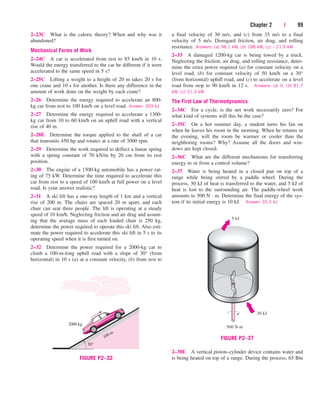 Chapter 2 | 99
a final velocity of 30 m/s, and (c) from 35 m/s to a final
velocity of 5 m/s. Disregard friction, air drag, and rolling
resistance. Answers: (a) 98.1 kW, (b) 188 kW, (c) 21.9 kW
2–33 A damaged 1200-kg car is being towed by a truck.
Neglecting the friction, air drag, and rolling resistance, deter-
mine the extra power required (a) for constant velocity on a
level road, (b) for constant velocity of 50 km/h on a 30°
(from horizontal) uphill road, and (c) to accelerate on a level
road from stop to 90 km/h in 12 s. Answers: (a) 0, (b) 81.7
kW, (c) 31.3 kW
The First Law of Thermodynamics
2–34C For a cycle, is the net work necessarily zero? For
what kind of systems will this be the case?
2–35C On a hot summer day, a student turns his fan on
when he leaves his room in the morning. When he returns in
the evening, will the room be warmer or cooler than the
neighboring rooms? Why? Assume all the doors and win-
dows are kept closed.
2–36C What are the different mechanisms for transferring
energy to or from a control volume?
2–37 Water is being heated in a closed pan on top of a
range while being stirred by a paddle wheel. During the
process, 30 kJ of heat is transferred to the water, and 5 kJ of
heat is lost to the surrounding air. The paddle-wheel work
amounts to 500 N · m. Determine the final energy of the sys-
tem if its initial energy is 10 kJ. Answer: 35.5 kJ
2–23C What is the caloric theory? When and why was it
abandoned?
Mechanical Forms of Work
2–24C A car is accelerated from rest to 85 km/h in 10 s.
Would the energy transferred to the car be different if it were
accelerated to the same speed in 5 s?
2–25C Lifting a weight to a height of 20 m takes 20 s for
one crane and 10 s for another. Is there any difference in the
amount of work done on the weight by each crane?
2–26 Determine the energy required to accelerate an 800-
kg car from rest to 100 km/h on a level road. Answer: 309 kJ
2–27 Determine the energy required to accelerate a 1300-
kg car from 10 to 60 km/h on an uphill road with a vertical
rise of 40 m.
2–28E Determine the torque applied to the shaft of a car
that transmits 450 hp and rotates at a rate of 3000 rpm.
2–29 Determine the work required to deflect a linear spring
with a spring constant of 70 kN/m by 20 cm from its rest
position.
2–30 The engine of a 1500-kg automobile has a power rat-
ing of 75 kW. Determine the time required to accelerate this
car from rest to a speed of 100 km/h at full power on a level
road. Is your answer realistic?
2–31 A ski lift has a one-way length of 1 km and a vertical
rise of 200 m. The chairs are spaced 20 m apart, and each
chair can seat three people. The lift is operating at a steady
speed of 10 km/h. Neglecting friction and air drag and assum-
ing that the average mass of each loaded chair is 250 kg,
determine the power required to operate this ski lift. Also esti-
mate the power required to accelerate this ski lift in 5 s to its
operating speed when it is first turned on.
2–32 Determine the power required for a 2000-kg car to
climb a 100-m-long uphill road with a slope of 30° (from
horizontal) in 10 s (a) at a constant velocity, (b) from rest to
2000 kg
100 m
30°
FIGURE P2–32
2–38E A vertical piston–cylinder device contains water and
is being heated on top of a range. During the process, 65 Btu
500 N·m
30 kJ
5 kJ
FIGURE P2–37
cen84959_ch02.qxd 3/31/05 5:02 PM Page 99
 