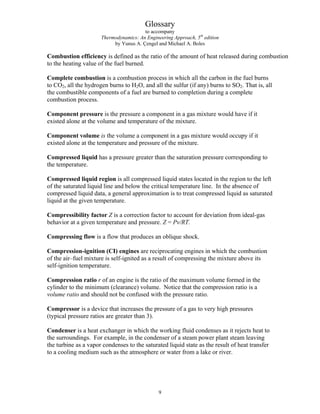 Glossary
to accompany
Thermodynamics: An Engineering Approach, 5th
edition
by Yunus A. Çengel and Michael A. Boles
Combustion efficiency is defined as the ratio of the amount of heat released during combustion
to the heating value of the fuel burned.
Complete combustion is a combustion process in which all the carbon in the fuel burns
to CO2, all the hydrogen burns to H2O, and all the sulfur (if any) burns to SO2. That is, all
the combustible components of a fuel are burned to completion during a complete
combustion process.
Component pressure is the pressure a component in a gas mixture would have if it
existed alone at the volume and temperature of the mixture.
Component volume is the volume a component in a gas mixture would occupy if it
existed alone at the temperature and pressure of the mixture.
Compressed liquid has a pressure greater than the saturation pressure corresponding to
the temperature.
Compressed liquid region is all compressed liquid states located in the region to the left
of the saturated liquid line and below the critical temperature line. In the absence of
compressed liquid data, a general approximation is to treat compressed liquid as saturated
liquid at the given temperature.
Compressibility factor Z is a correction factor to account for deviation from ideal-gas
behavior at a given temperature and pressure. Z = Pv/RT.
Compressing flow is a flow that produces an oblique shock.
Compression-ignition (CI) engines are reciprocating engines in which the combustion
of the air–fuel mixture is self-ignited as a result of compressing the mixture above its
self-ignition temperature.
Compression ratio r of an engine is the ratio of the maximum volume formed in the
cylinder to the minimum (clearance) volume. Notice that the compression ratio is a
volume ratio and should not be confused with the pressure ratio.
Compressor is a device that increases the pressure of a gas to very high pressures
(typical pressure ratios are greater than 3).
Condenser is a heat exchanger in which the working fluid condenses as it rejects heat to
the surroundings. For example, in the condenser of a steam power plant steam leaving
the turbine as a vapor condenses to the saturated liquid state as the result of heat transfer
to a cooling medium such as the atmosphere or water from a lake or river.
9
 