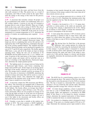 100 | Thermodynamics
of heat is transferred to the water, and heat losses from the
side walls amount to 8 Btu. The piston rises as a result of
evaporation, and 5 Btu of work is done by the vapor. Deter-
mine the change in the energy of the water for this process.
Answer: 52 Btu
2–39 A classroom that normally contains 40 people is to
be air-conditioned with window air-conditioning units of 5-
kW cooling capacity. A person at rest may be assumed to
dissipate heat at a rate of about 360 kJ/h. There are 10 light-
bulbs in the room, each with a rating of 100 W. The rate of
heat transfer to the classroom through the walls and the win-
dows is estimated to be 15,000 kJ/h. If the room air is to be
maintained at a constant temperature of 21°C, determine the
number of window air-conditioning units required. Answer:
2 units
2–40 The lighting requirements of an industrial facility are
being met by 700 40-W standard fluorescent lamps. The
lamps are close to completing their service life and are to be
replaced by their 34-W high-efficiency counterparts that oper-
ate on the existing standard ballasts. The standard and high-
efficiency fluorescent lamps can be purchased in quantity at a
cost of $1.77 and $2.26 each, respectively. The facility operates
2800 hours a year, and all of the lamps are kept on during
operating hours. Taking the unit cost of electricity to be
$0.08/kWh and the ballast factor to be 1.1 (i.e., ballasts con-
sume 10 percent of the rated power of the lamps), determine
how much energy and money will be saved per year as a
result of switching to the high-efficiency fluorescent lamps.
Also, determine the simple payback period.
2–41 The lighting needs of a storage room are being met by
6 fluorescent light fixtures, each fixture containing four
lamps rated at 60 W each. All the lamps are on during operat-
ing hours of the facility, which are 6 AM to 6 PM 365 days a
year. The storage room is actually used for an average of 3 h
a day. If the price of electricity is $0.08/kWh, determine the
amount of energy and money that will be saved as a result of
installing motion sensors. Also, determine the simple pay-
back period if the purchase price of the sensor is $32 and it
takes 1 hour to install it at a cost of $40.
2–42 A university campus has 200 classrooms and 400 fac-
ulty offices. The classrooms are equipped with 12 fluorescent
tubes, each consuming 110 W, including the electricity used
by the ballasts. The faculty offices, on average, have half as
many tubes. The campus is open 240 days a year. The class-
rooms and faculty offices are not occupied an average of 4 h
a day, but the lights are kept on. If the unit cost of electricity
is $0.082/kWh, determine how much the campus will save a
year if the lights in the classrooms and faculty offices are
turned off during unoccupied periods.
2–43 Consider a room that is initially at the outdoor tem-
perature of 20°C. The room contains a 100-W lightbulb, a
110-W TV set, a 200-W refrigerator, and a 1000-W iron.
Assuming no heat transfer through the walls, determine the
rate of increase of the energy content of the room when all of
these electric devices are on.
2–44 A fan is to accelerate quiescent air to a velocity of 10
m/s at a rate of 4 m3/s. Determine the minimum power that
must be supplied to the fan. Take the density of air to be 1.18
kg/m3. Answer: 236 W
2–45E Consider a fan located in a 3 ft  3 ft square duct.
Velocities at various points at the outlet are measured, and
the average flow velocity is determined to be 22 ft/s. Taking
the air density to 0.075 lbm/ft3, estimate the minimum elec-
tric power consumption of the fan motor.
2–46 A water pump that consumes 2 kW of electric power
when operating is claimed to take in water from a lake and
pump it to a pool whose free surface is 30 m above the free
surface of the lake at a rate of 50 L/s. Determine if this claim
is reasonable.
2–47 The driving force for fluid flow is the pressure
difference, and a pump operates by raising the
pressure of a fluid (by converting the mechanical shaft work
to flow energy). A gasoline pump is measured to consume
5.2 kW of electric power when operating. If the pressure dif-
ferential between the outlet and inlet of the pump is mea-
sured to be 5 kPa and the changes in velocity and elevation
are negligible, determine the maximum possible volume flow
rate of gasoline.
2–48 The 60-W fan of a central heating system is to circu-
late air through the ducts. The analysis of the flow shows that
the fan needs to raise the pressure of air by 50 Pa to maintain
flow. The fan is located in a horizontal flow section whose
diameter is 30 cm at both the inlet and the outlet. Determine
the highest possible average flow velocity in the duct.
2–49E At winter design conditions, a house is projected to
lose heat at a rate of 60,000 Btu/h. The internal heat gain
from people, lights, and appliances is estimated to be 6000
Btu/h. If this house is to be heated by electric resistance
heaters, determine the required rated power of these heaters
in kW to maintain the house at constant temperature.
2–50 An escalator in a shopping center is designed to move
30 people, 75 kg each, at a constant speed of 0.8 m/s at 45°
slope. Determine the minimum power input needed to drive
∆P = 5 kPa
Pump
FIGURE P2–47
cen84959_ch02.qxd 4/11/05 2:21 PM Page 100
 