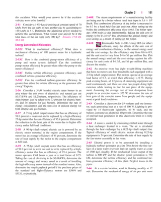 Chapter 2 | 101
2–60E The steam requirements of a manufacturing facility
are being met by a boiler whose rated heat input is 3.6  106
Btu/h. The combustion efficiency of the boiler is measured to
be 0.7 by a hand-held flue gas analyzer. After tuning up the
boiler, the combustion efficiency rises to 0.8. The boiler oper-
ates 1500 hours a year intermittently. Taking the unit cost of
energy to be $4.35/106 Btu, determine the annual energy and
cost savings as a result of tuning up the boiler.
2–61E Reconsider Prob. 2–60E. Using EES (or other)
software, study the effects of the unit cost of
energy and combustion efficiency on the annual energy used
and the cost savings. Let the efficiency vary from 0.6 to 0.9,
and the unit cost to vary from $4 to $6 per million Btu. Plot
the annual energy used and the cost savings against the effi-
ciency for unit costs of $4, $5, and $6 per million Btu, and
discuss the results.
2–62 An exercise room has eight weight-lifting machines
that have no motors and four treadmills each equipped with a
2.5-hp (shaft output) motor. The motors operate at an average
load factor of 0.7, at which their efficiency is 0.77. During
peak evening hours, all 12 pieces of exercising equipment are
used continuously, and there are also two people doing light
exercises while waiting in line for one piece of the equip-
ment. Assuming the average rate of heat dissipation from
people in an exercise room is 525 W, determine the rate of
heat gain of the exercise room from people and the equip-
ment at peak load conditions.
2–63 Consider a classroom for 55 students and one instruc-
tor, each generating heat at a rate of 100 W. Lighting is pro-
vided by 18 fluorescent lightbulbs, 40 W each, and the
ballasts consume an additional 10 percent. Determine the rate
of internal heat generation in this classroom when it is fully
occupied.
2–64 A room is cooled by circulating chilled water through
a heat exchanger located in a room. The air is circulated
through the heat exchanger by a 0.25-hp (shaft output) fan.
Typical efficiency of small electric motors driving 0.25-hp
equipment is 54 percent. Determine the rate of heat supply by
the fan–motor assembly to the room.
2–65 Electric power is to be generated by installing a
hydraulic turbine–generator at a site 70 m below the free sur-
face of a large water reservoir that can supply water at a rate
of 1500 kg/s steadily. If the mechanical power output of the
turbine is 800 kW and the electric power generation is 750
kW, determine the turbine efficiency and the combined tur-
bine–generator efficiency of this plant. Neglect losses in the
pipes.
2–66 At a certain location, wind is blowing steadily at 12
m/s. Determine the mechanical energy of air per unit mass
this escalator. What would your answer be if the escalator
velocity were to be doubled?
2–51 Consider a 1400-kg car cruising at constant speed of 70
km/h. Now the car starts to pass another car, by accelerating to
110 km/h in 5 s. Determine the additional power needed to
achieve this acceleration. What would your answer be if the
total mass of the car were only 700 kg? Answers: 77.8 kW,
38.9 kW
Energy Conversion Efficiencies
2–52C What is mechanical efficiency? What does a
mechanical efficiency of 100 percent mean for a hydraulic
turbine?
2–53C How is the combined pump–motor efficiency of a
pump and motor system defined? Can the combined
pump–motor efficiency be greater than either the pump or the
motor efficiency?
2–54C Define turbine efficiency, generator efficiency, and
combined turbine–generator efficiency.
2–55C Can the combined turbine-generator efficiency be
greater than either the turbine efficiency or the generator effi-
ciency? Explain.
2–56 Consider a 3-kW hooded electric open burner in an
area where the unit costs of electricity and natural gas are
$0.07/kWh and $1.20/therm, respectively. The efficiency of
open burners can be taken to be 73 percent for electric burn-
ers and 38 percent for gas burners. Determine the rate of
energy consumption and the unit cost of utilized energy for
both electric and gas burners.
2–57 A 75-hp (shaft output) motor that has an efficiency of
91.0 percent is worn out and is replaced by a high-efficiency
75-hp motor that has an efficiency of 95.4 percent. Determine
the reduction in the heat gain of the room due to higher effi-
ciency under full-load conditions.
2–58 A 90-hp (shaft output) electric car is powered by an
electric motor mounted in the engine compartment. If the
motor has an average efficiency of 91 percent, determine the
rate of heat supply by the motor to the engine compartment
at full load.
2–59 A 75-hp (shaft output) motor that has an efficiency
of 91.0 percent is worn out and is to be replaced by a high-
efficiency motor that has an efficiency of 95.4 percent. The
motor operates 4368 hours a year at a load factor of 0.75.
Taking the cost of electricity to be $0.08/kWh, determine the
amount of energy and money saved as a result of installing
the high-efficiency motor instead of the standard motor. Also,
determine the simple payback period if the purchase prices of
the standard and high-efficiency motors are $5449 and
$5520, respectively.
cen84959_ch02.qxd 4/20/05 5:06 PM Page 101
 