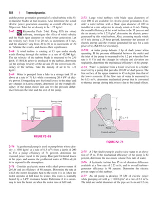 102 | Thermodynamics
and the power generation potential of a wind turbine with 50-
m-diameter blades at that location. Also determine the actual
electric power generation assuming an overall efficiency of
30 percent. Take the air density to be 1.25 kg/m3.
2–67 Reconsider Prob. 2–66. Using EES (or other)
software, investigate the effect of wind velocity
and the blade span diameter on wind power generation. Let
the velocity vary from 5 to 20 m/s in increments of 5 m/s,
and the diameter vary from 20 to 80 m in increments of 20
m. Tabulate the results, and discuss their significance.
2–68 A wind turbine is rotating at 15 rpm under steady
winds flowing through the turbine at a rate of 42,000 kg/s.
The tip velocity of the turbine blade is measured to be 250
km/h. If 180 kW power is produced by the turbine, determine
(a) the average velocity of the air and (b) the conversion effi-
ciency of the turbine. Take the density of air to be 1.31
kg/m3.
2–69 Water is pumped from a lake to a storage tank 20 m
above at a rate of 70 L/s while consuming 20.4 kW of elec-
tric power. Disregarding any frictional losses in the pipes and
any changes in kinetic energy, determine (a) the overall effi-
ciency of the pump–motor unit and (b) the pressure differ-
ence between the inlet and the exit of the pump.
2–72 Large wind turbines with blade span diameters of
over 100 m are available for electric power generation. Con-
sider a wind turbine with a blade span diameter of 100 m
installed at a site subjected to steady winds at 8 m/s. Taking
the overall efficiency of the wind turbine to be 32 percent and
the air density to be 1.25 kg/m3, determine the electric power
generated by this wind turbine. Also, assuming steady winds
of 8 m/s during a 24-hour period, determine the amount of
electric energy and the revenue generated per day for a unit
price of $0.06/kWh for electricity.
2–73E A water pump delivers 3 hp of shaft power when
operating. If the pressure differential between the outlet and
the inlet of the pump is measured to be 1.2 psi when the flow
rate is 8 ft3/s and the changes in velocity and elevation are
negligible, determine the mechanical efficiency of this pump.
2–74 Water is pumped from a lower reservoir to a higher
reservoir by a pump that provides 20 kW of shaft power. The
free surface of the upper reservoir is 45 m higher than that of
the lower reservoir. If the flow rate of water is measured to
be 0.03 m3/s, determine mechanical power that is converted
to thermal energy during this process due to frictional effects.
Pump
Storage tank
20 m
FIGURE P2–69
1
2
45 m
z1 = 0
0.03 m3
/s
20 kW
Pump
Control surface
FIGURE P2–74
2–70 A geothermal pump is used to pump brine whose den-
sity is 1050 kg/m3 at a rate of 0.3 m3/s from a depth of 200
m. For a pump efficiency of 74 percent, determine the
required power input to the pump. Disregard frictional losses
in the pipes, and assume the geothermal water at 200 m depth
to be exposed to the atmosphere.
2–71 Consider an electric motor with a shaft power output of
20 kW and an efficiency of 88 percent. Determine the rate at
which the motor dissipates heat to the room it is in when the
motor operates at full load. In winter, this room is normally
heated by a 2-kW resistance heater. Determine if it is neces-
sary to turn the heater on when the motor runs at full load.
2–75 A 7-hp (shaft) pump is used to raise water to an eleva-
tion of 15 m. If the mechanical efficiency of the pump is 82
percent, determine the maximum volume flow rate of water.
2–76 A hydraulic turbine has 85 m of elevation difference
available at a flow rate of 0.25 m3/s, and its overall turbine–
generator efficiency is 91 percent. Determine the electric
power output of this turbine.
2–77 An oil pump is drawing 35 kW of electric power
while pumping oil with r  860 kg/m3 at a rate of 0.1 m3/s.
The inlet and outlet diameters of the pipe are 8 cm and 12 cm,
cen84959_ch02.qxd 3/31/05 5:02 PM Page 102
 
