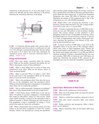 Chapter 2 | 103
respectively. If the pressure rise of oil in the pump is mea-
sured to be 400 kPa and the motor efficiency is 90 percent,
determine the mechanical efficiency of the pump.
2–78E A 73-percent efficient pump with a power input of
12 hp is pumping water from a lake to a nearby pool at a rate
of 1.2 ft3/s through a constant-diameter pipe. The free surface
of the pool is 35 ft above that of the lake. Determine the
mechanical power used to overcome frictional effects in
piping. Answer: 4.0 hp
Energy and Environment
2–79C How does energy conversion affect the environ-
ment? What are the primary chemicals that pollute the air?
What is the primary source of these pollutants?
2–80C What is smog? What does it consist of? How does
ground-level ozone form? What are the adverse effects of
ozone on human health?
2–81C What is acid rain? Why is it called a “rain”? How
do the acids form in the atmosphere? What are the adverse
effects of acid rain on the environment?
2–82C What is the greenhouse effect? How does the excess
CO2 gas in the atmosphere cause the greenhouse effect?
What are the potential long-term consequences of greenhouse
effect? How can we combat this problem?
2–83C Why is carbon monoxide a dangerous air pollutant?
How does it affect human health at low and at high levels?
2–84E A Ford Taurus driven 15,000 miles a year will use
about 715 gallons of gasoline compared to a Ford Explorer
that would use 940 gallons. About 19.7 lbm of CO2, which
causes global warming, is released to the atmosphere when a
gallon of gasoline is burned. Determine the extra amount of
CO2 production a man is responsible for during a 5-year
period if he trades his Taurus for an Explorer.
2–85 When a hydrocarbon fuel is burned, almost all of the
carbon in the fuel burns completely to form CO2 (carbon
dioxide), which is the principal gas causing the greenhouse
effect and thus global climate change. On average, 0.59 kg of
CO2 is produced for each kWh of electricity generated from a
power plant that burns natural gas. A typical new household
refrigerator uses about 700 kWh of electricity per year.
Determine the amount of CO2 production that is due to the
refrigerators in a city with 200,000 households.
2–86 Repeat Prob. 2–85 assuming the electricity is pro-
duced by a power plant that burns coal. The average produc-
tion of CO2 in this case is 1.1 kg per kWh.
2–87E Consider a household that uses 11,000 kWh of elec-
tricity per year and 1500 gallons of fuel oil during a heating
season. The average amount of CO2 produced is 26.4
lbm/gallon of fuel oil and 1.54 lbm/kWh of electricity. If this
household reduces its oil and electricity usage by 15 percent
as a result of implementing some energy conservation mea-
sures, determine the reduction in the amount of CO2 emis-
sions by that household per year.
2–88 A typical car driven 12,000 miles a year emits to the
atmosphere about 11 kg per year of NOx (nitrogen oxides),
which cause smog in major population areas. Natural gas
burned in the furnace emits about 4.3 g of NOx per therm, and
the electric power plants emit about 7.1 g of NOx per kWh of
electricity produced. Consider a household that has two cars
and consumes 9000 kWh of electricity and 1200 therms of
natural gas. Determine the amount of NOx emission to the
atmosphere per year for which this household is responsible.
12 cm
Pump
∆P = 400 kPa
Motor
35 kW
8 cm
0.1 m3
/s
Oil
FIGURE P2–77
11 kg NOx
per year
FIGURE P2–88
Special Topic: Mechanisms of Heat Transfer
2–89C What are the mechanisms of heat transfer?
2–90C Does any of the energy of the sun reach the earth by
conduction or convection?
2–91C Which is a better heat conductor, diamond or silver?
2–92C How does forced convection differ from natural
convection?
2–93C Define emissivity and absorptivity. What is Kirch-
hoff’s law of radiation?
2–94C What is blackbody? How do real bodies differ from
a blackbody?
cen84959_ch02.qxd 3/31/05 5:02 PM Page 103
 