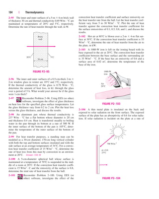 104 | Thermodynamics
convection heat transfer coefficient and surface emissivity on
the heat transfer rate from the ball. Let the heat transfer coef-
ficient vary from 5 to 30 W/m2 · °C. Plot the rate of heat
transfer against the convection heat transfer coefficient for
the surface emissivities of 0.1, 0.5, 0.8, and 1, and discuss the
results.
2–102 Hot air at 80°C is blown over a 2-m  4-m flat sur-
face at 30°C. If the convection heat transfer coefficient is 55
W/m2 · °C, determine the rate of heat transfer from the air to
the plate, in kW.
2–103 A 1000-W iron is left on the ironing board with its
base exposed to the air at 20°C. The convection heat transfer
coefficient between the base surface and the surrounding air
is 35 W/m2 · °C. If the base has an emissivity of 0.6 and a
surface area of 0.02 m2, determine the temperature of the
base of the iron.
2–104 A thin metal plate is insulated on the back and
exposed to solar radiation on the front surface. The exposed
surface of the plate has an absorptivity of 0.6 for solar radia-
tion. If solar radiation is incident on the plate at a rate of
20°C 5°C
Brick
wall
30 cm
FIGURE P2–95 1000-W
iron
Air
20°C
FIGURE P2–103
700 W/m 2
α = 0.6
25°C
FIGURE P2–104
2–95 The inner and outer surfaces of a 5-m  6-m brick wall
of thickness 30 cm and thermal conductivity 0.69 W/m · °C are
maintained at temperatures of 20°C and 5°C, respectively.
Determine the rate of heat transfer through the wall, in W.
2–96 The inner and outer surfaces of a 0.5-cm-thick 2-m 
2-m window glass in winter are 10°C and 3°C, respectively.
If the thermal conductivity of the glass is 0.78 W/m · °C,
determine the amount of heat loss, in kJ, through the glass
over a period of 5 h. What would your answer be if the glass
were 1-cm thick?
2–97 Reconsider Problem 2–96. Using EES (or other)
software, investigate the effect of glass thickness
on heat loss for the specified glass surface temperatures. Let
the glass thickness vary from 0.2 to 2 cm. Plot the heat loss
versus the glass thickness, and discuss the results.
2–98 An aluminum pan whose thermal conductivity is
237 W/m · °C has a flat bottom whose diameter is 20 cm
and thickness 0.4 cm. Heat is transferred steadily to boiling
water in the pan through its bottom at a rate of 500 W. If
the inner surface of the bottom of the pan is 105°C, deter-
mine the temperature of the outer surface of the bottom of
the pan.
2–99 For heat transfer purposes, a standing man can be
modeled as a 30-cm diameter, 170-cm long vertical cylinder
with both the top and bottom surfaces insulated and with the
side surface at an average temperature of 34°C. For a convec-
tion heat transfer coefficient of 15 W/m2 · °C, determine the
rate of heat loss from this man by convection in an environ-
ment at 20°C. Answer: 336 W
2–100 A 5-cm-diameter spherical ball whose surface is
maintained at a temperature of 70°C is suspended in the mid-
dle of a room at 20°C. If the convection heat transfer coeffi-
cient is 15 W/m2 · C and the emissivity of the surface is 0.8,
determine the total rate of heat transfer from the ball.
2–101 Reconsider Problem 2–100. Using EES (or
other) software, investigate the effect of the
cen84959_ch02.qxd 3/31/05 5:02 PM Page 104
 