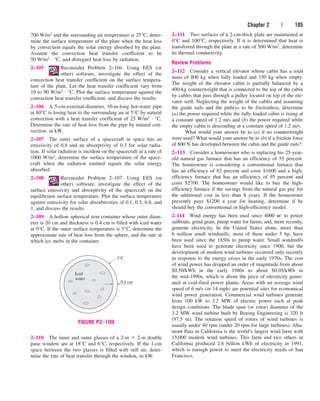 Chapter 2 | 105
2–111 Two surfaces of a 2-cm-thick plate are maintained at
0°C and 100°C, respectively. If it is determined that heat is
transferred through the plate at a rate of 500 W/m2, determine
its thermal conductivity.
Review Problems
2–112 Consider a vertical elevator whose cabin has a total
mass of 800 kg when fully loaded and 150 kg when empty.
The weight of the elevator cabin is partially balanced by a
400-kg counterweight that is connected to the top of the cabin
by cables that pass through a pulley located on top of the ele-
vator well. Neglecting the weight of the cables and assuming
the guide rails and the pulleys to be frictionless, determine
(a) the power required while the fully loaded cabin is rising at
a constant speed of 1.2 m/s and (b) the power required while
the empty cabin is descending at a constant speed of 1.2 m/s.
What would your answer be to (a) if no counterweight
were used? What would your answer be to (b) if a friction force
of 800 N has developed between the cabin and the guide rails?
2–113 Consider a homeowner who is replacing his 25-year-
old natural gas furnace that has an efficiency of 55 percent.
The homeowner is considering a conventional furnace that
has an efficiency of 82 percent and costs $1600 and a high-
efficiency furnace that has an efficiency of 95 percent and
costs $2700. The homeowner would like to buy the high-
efficiency furnace if the savings from the natural gas pay for
the additional cost in less than 8 years. If the homeowner
presently pays $1200 a year for heating, determine if he
should buy the conventional or high-efficiency model.
2–114 Wind energy has been used since 4000 BC to power
sailboats, grind grain, pump water for farms, and, more recently,
generate electricity. In the United States alone, more than
6 million small windmills, most of them under 5 hp, have
been used since the 1850s to pump water. Small windmills
have been used to generate electricity since 1900, but the
development of modern wind turbines occurred only recently
in response to the energy crises in the early 1970s. The cost
of wind power has dropped an order of magnitude from about
$0.50/kWh in the early 1980s to about $0.05/kWh in
the mid-1990s, which is about the price of electricity gener-
ated at coal-fired power plants. Areas with an average wind
speed of 6 m/s (or 14 mph) are potential sites for economical
wind power generation. Commercial wind turbines generate
from 100 kW to 3.2 MW of electric power each at peak
design conditions. The blade span (or rotor) diameter of the
3.2 MW wind turbine built by Boeing Engineering is 320 ft
(97.5 m). The rotation speed of rotors of wind turbines is
usually under 40 rpm (under 20 rpm for large turbines). Alta-
mont Pass in California is the world’s largest wind farm with
15,000 modern wind turbines. This farm and two others in
California produced 2.8 billion kWh of electricity in 1991,
which is enough power to meet the electricity needs of San
Francisco.
Iced
water
0.4 cm
5°C
FIGURE P2–109
700 W/m2 and the surrounding air temperature is 25°C, deter-
mine the surface temperature of the plate when the heat loss
by convection equals the solar energy absorbed by the plate.
Assume the convection heat transfer coefficient to be
50 W/m2 · °C, and disregard heat loss by radiation.
2–105 Reconsider Problem 2–104. Using EES (or
other) software, investigate the effect of the
convection heat transfer coefficient on the surface tempera-
ture of the plate. Let the heat transfer coefficient vary from
10 to 90 W/m2 · °C. Plot the surface temperature against the
convection heat transfer coefficient, and discuss the results.
2–106 A 5-cm-external-diameter, 10-m-long hot-water pipe
at 80°C is losing heat to the surrounding air at 5°C by natural
convection with a heat transfer coefficient of 25 W/m2 · °C.
Determine the rate of heat loss from the pipe by natural con-
vection, in kW.
2–107 The outer surface of a spacecraft in space has an
emissivity of 0.8 and an absorptivity of 0.3 for solar radia-
tion. If solar radiation is incident on the spacecraft at a rate of
1000 W/m2, determine the surface temperature of the space-
craft when the radiation emitted equals the solar energy
absorbed.
2–108 Reconsider Problem 2–107. Using EES (or
other) software, investigate the effect of the
surface emissivity and absorptivity of the spacecraft on the
equilibrium surface temperature. Plot the surface temperature
against emissivity for solar absorbtivities of 0.1, 0.5, 0.8, and
1, and discuss the results.
2–109 A hollow spherical iron container whose outer diam-
eter is 20 cm and thickness is 0.4 cm is filled with iced water
at 0°C. If the outer surface temperature is 5°C, determine the
approximate rate of heat loss from the sphere, and the rate at
which ice melts in the container.
2–110 The inner and outer glasses of a 2-m  2-m double
pane window are at 18°C and 6°C, respectively. If the 1-cm
space between the two glasses is filled with still air, deter-
mine the rate of heat transfer through the window, in kW.
cen84959_ch02.qxd 4/20/05 5:06 PM Page 105
 