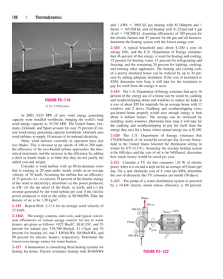 106 | Thermodynamics
In 2003, 8133 MW of new wind energy generating
capacity were installed worldwide, bringing the world’s total
wind energy capacity to 39,294 MW. The United States, Ger-
many, Denmark, and Spain account for over 75 percent of cur-
rent wind energy generating capacity worldwide. Denmark uses
wind turbines to supply 10 percent of its national electricity.
Many wind turbines currently in operation have just
two blades. This is because at tip speeds of 100 to 200 mph,
the efficiency of the two-bladed turbine approaches the theo-
retical maximum, and the increase in the efficiency by adding
a third or fourth blade is so little that they do not justify the
added cost and weight.
Consider a wind turbine with an 80-m-diameter rotor
that is rotating at 20 rpm under steady winds at an average
velocity of 30 km/h. Assuming the turbine has an efficiency
of 35 percent (i.e., it converts 35 percent of the kinetic energy
of the wind to electricity), determine (a) the power produced,
in kW; (b) the tip speed of the blade, in km/h; and (c) the
revenue generated by the wind turbine per year if the electric
power produced is sold to the utility at $0.06/kWh. Take the
density of air to be 1.20 kg/m3.
2–115 Repeat Prob. 2–114 for an average wind velocity of
25 km/h.
2–116E The energy contents, unit costs, and typical conver-
sion efficiencies of various energy sources for use in water
heaters are given as follows: 1025 Btu/ft3, $0.012/ft3, and 55
percent for natural gas; 138,700 Btu/gal, $1.15/gal, and 55
percent for heating oil; and 1 kWh/kWh, $0.084/kWh, and
90 percent for electric heaters, respectively. Determine the
lowest-cost energy source for water heaters.
2–117 A homeowner is considering these heating systems for
heating his house: Electric resistance heating with $0.09/kWh
and 1 kWh  3600 kJ, gas heating with $1.24/therm and 1
therm  105,500 kJ, and oil heating with $1.25/gal and 1 gal
of oil  138,500 kJ. Assuming efficiencies of 100 percent for
the electric furnace and 87 percent for the gas and oil furnaces,
determine the heating system with the lowest energy cost.
2–118 A typical household pays about $1200 a year on
energy bills, and the U.S. Department of Energy estimates
that 46 percent of this energy is used for heating and cooling,
15 percent for heating water, 15 percent for refrigerating and
freezing, and the remaining 24 percent for lighting, cooking,
and running other appliances. The heating and cooling costs
of a poorly insulated house can be reduced by up to 30 per-
cent by adding adequate insulation. If the cost of insulation is
$200, determine how long it will take for the insulation to
pay for itself from the energy it saves.
2–119 The U.S. Department of Energy estimates that up to 10
percent of the energy use of a house can be saved by caulking
and weatherstripping doors and windows to reduce air leaks at
a cost of about $50 for materials for an average home with 12
windows and 2 doors. Caulking and weatherstripping every
gas-heated home properly would save enough energy to heat
about 4 million homes. The savings can be increased by
installing storm windows. Determine how long it will take for
the caulking and weatherstripping to pay for itself from the
energy they save for a house whose annual energy use is $1100.
2–120 The U.S. Department of Energy estimates that
570,000 barrels of oil would be saved per day if every house-
hold in the United States lowered the thermostat setting in
winter by 6°F (3.3°C). Assuming the average heating season
to be 180 days and the cost of oil to be $40/barrel, determine
how much money would be saved per year.
2–121 Consider a TV set that consumes 120 W of electric
power when it is on and is kept on for an average of 6 hours per
day. For a unit electricity cost of 8 cents per kWh, determine
the cost of electricity this TV consumes per month (30 days).
2–122 The pump of a water distribution system is powered
by a 15-kW electric motor whose efficiency is 90 percent.
FIGURE P2–114
© Vol. 57/PhotoDisc
300 kPa
50 L/s
Pump
Motor
15 kW
hmotor = 90%
100 kPa
Water
2
1
Wpump
•
FIGURE P2–122
cen84959_ch02.qxd 4/20/05 5:06 PM Page 106
 