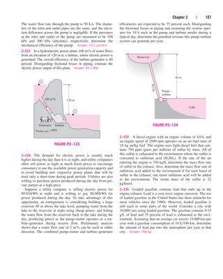Chapter 2 | 107
The water flow rate through the pump is 50 L/s. The diame-
ters of the inlet and outlet pipes are the same, and the eleva-
tion difference across the pump is negligible. If the pressures
at the inlet and outlet of the pump are measured to be 100
kPa and 300 kPa (absolute), respectively, determine the
mechanical efficiency of the pump. Answer: 74.1 percent
2–123 In a hydroelectric power plant, 100 m3/s of water flows
from an elevation of 120 m to a turbine, where electric power is
generated. The overall efficiency of the turbine–generator is 80
percent. Disregarding frictional losses in piping, estimate the
electric power output of this plant. Answer: 94.2 MW
2–124 The demand for electric power is usually much
higher during the day than it is at night, and utility companies
often sell power at night at much lower prices to encourage
consumers to use the available power generation capacity and
to avoid building new expensive power plants that will be
used only a short time during peak periods. Utilities are also
willing to purchase power produced during the day from pri-
vate parties at a high price.
Suppose a utility company is selling electric power for
$0.03/kWh at night and is willing to pay $0.08/kWh for
power produced during the day. To take advantage of this
opportunity, an entrepreneur is considering building a large
reservoir 40 m above the lake level, pumping water from the
lake to the reservoir at night using cheap power, and letting
the water flow from the reservoir back to the lake during the
day, producing power as the pump–motor operates as a tur-
bine–generator during reverse flow. Preliminary analysis
shows that a water flow rate of 2 m3/s can be used in either
direction. The combined pump–motor and turbine–generator
efficiencies are expected to be 75 percent each. Disregarding
the frictional losses in piping and assuming the system oper-
ates for 10 h each in the pump and turbine modes during a
typical day, determine the potential revenue this pump–turbine
system can generate per year.
100 m3
/s
2
1
120 m
Generator Turbine
hturbine–gen = 80%
FIGURE P2–123
40 m
Pump–
turbine
Reservoir
Lake
FIGURE P2–124
2–125 A diesel engine with an engine volume of 4.0 L and
an engine speed of 2500 rpm operates on an air–fuel ratio of
18 kg air/kg fuel. The engine uses light diesel fuel that con-
tains 750 ppm (parts per million) of sulfur by mass. All of
this sulfur is exhausted to the environment where the sulfur is
converted to sulfurous acid (H2SO3). If the rate of the air
entering the engine is 336 kg/h, determine the mass flow rate
of sulfur in the exhaust. Also, determine the mass flow rate of
sulfurous acid added to the environment if for each kmol of
sulfur in the exhaust, one kmol sulfurous acid will be added
to the environment. The molar mass of the sulfur is 32
kg/kmol.
2–126 Leaded gasoline contains lead that ends up in the
engine exhaust. Lead is a very toxic engine emission. The use
of leaded gasoline in the United States has been unlawful for
most vehicles since the 1980s. However, leaded gasoline is
still used in some parts of the world. Consider a city with
10,000 cars using leaded gasoline. The gasoline contains 0.15
g/L of lead and 35 percent of lead is exhausted to the envi-
ronment. Assuming that an average car travels 15,000 km per
year with a gasoline consumption of 10 L/100 km, determine
the amount of lead put into the atmosphere per year in that
city. Answer: 788 kg
cen84959_ch02.qxd 3/31/05 5:02 PM Page 107
 
