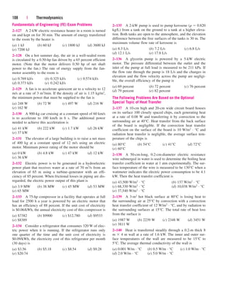 108 | Thermodynamics
2–135 A 2-kW pump is used to pump kerosene (r  0.820
kg/L) from a tank on the ground to a tank at a higher eleva-
tion. Both tanks are open to the atmosphere, and the elevation
difference between the free surfaces of the tanks is 30 m. The
maximum volume flow rate of kerosene is
(a) 8.3 L/s (b) 7.2 L/s (c) 6.8 L/s
(d) 12.1 L/s (e) 17.8 L/s
2–136 A glycerin pump is powered by a 5-kW electric
motor. The pressure differential between the outlet and the
inlet of the pump at full load is measured to be 211 kPa. If
the flow rate through the pump is 18 L/s and the changes in
elevation and the flow velocity across the pump are negligi-
ble, the overall efficiency of the pump is
(a) 69 percent (b) 72 percent (c) 76 percent
(d) 79 percent (e) 82 percent
The Following Problems Are Based on the Optional
Special Topic of Heat Transfer
2–137 A 10-cm high and 20-cm wide circuit board houses
on its surface 100 closely spaced chips, each generating heat
at a rate of 0.08 W and transferring it by convection to the
surrounding air at 40°C. Heat transfer from the back surface
of the board is negligible. If the convection heat transfer
coefficient on the surface of the board is 10 W/m2 · °C and
radiation heat transfer is negligble, the average surface tem-
perature of the chips is
(a) 80°C (b) 54°C (c) 41°C (d) 72°C
(e) 60°C
2–138 A 50-cm-long, 0.2-cm-diameter electric resistance
wire submerged in water is used to determine the boiling heat
transfer coefficient in water at 1 atm experimentally. The sur-
face temperature of the wire is measured to be 130°C when a
wattmeter indicates the electric power consumption to be 4.1
kW. Then the heat transfer coefficient is
(a) 43,500 W/m2 · °C (b) 137 W/m2 · °C
(c) 68,330 W/m2 · °C (d) 10,038 W/m2 · °C
(e) 37,540 W/m2 · °C
2–139 A 3-m2 hot black surface at 80°C is losing heat to
the surrounding air at 25°C by convection with a convection
heat transfer coefficient of 12 W/m2 · °C, and by radiation to
the surrounding surfaces at 15°C. The total rate of heat loss
from the surface is
(a) 1987 W (b) 2239 W (c) 2348 W (d) 3451 W
(e) 3811 W
2–140 Heat is transferred steadily through a 0.2-m thick 8
m  4 m wall at a rate of 1.6 kW. The inner and outer sur-
face temperatures of the wall are measured to be 15°C to
5°C. The average thermal conductivity of the wall is
(a) 0.001 W/m · °C (b) 0.5 W/m · °C (c) 1.0 W/m · °C
(d) 2.0 W/m · °C (e) 5.0 W/m · °C
Fundamentals of Engineering (FE) Exam Problems
2–127 A 2-kW electric resistance heater in a room is turned
on and kept on for 30 min. The amount of energy transferred
to the room by the heater is
(a) 1 kJ (b) 60 kJ (c) 1800 kJ (d) 3600 kJ
(e) 7200 kJ
2–128 On a hot summer day, the air in a well-sealed room
is circulated by a 0.50-hp fan driven by a 65 percent efficient
motor. (Note that the motor delivers 0.50 hp of net shaft
power to the fan.) The rate of energy supply from the fan-
motor assembly to the room is
(a) 0.769 kJ/s (b) 0.325 kJ/s (c) 0.574 kJ/s
(d) 0.373 kJ/s (e) 0.242 kJ/s
2–129 A fan is to accelerate quiescent air to a velocity to 12
m/s at a rate of 3 m3/min. If the density of air is 1.15 kg/m3,
the minimum power that must be supplied to the fan is
(a) 248 W (b) 72 W (c) 497 W (d) 216 W
(e) 162 W
2–130 A 900-kg car cruising at a constant speed of 60 km/s
is to accelerate to 100 km/h in 6 s. The additional power
needed to achieve this acceleration is
(a) 41 kW (b) 222 kW (c) 1.7 kW (d) 26 kW
(e) 37 kW
2–131 The elevator of a large building is to raise a net mass
of 400 kg at a constant speed of 12 m/s using an electric
motor. Minimum power rating of the motor should be
(a) 0 kW (b) 4.8 kW (c) 47 kW (d) 12 kW
(e) 36 kW
2–132 Electric power is to be generated in a hydroelectric
power plant that receives water at a rate of 70 m3/s from an
elevation of 65 m using a turbine–generator with an effi-
ciency of 85 percent. When frictional losses in piping are dis-
regarded, the electric power output of this plant is
(a) 3.9 MW (b) 38 MW (c) 45 MW (d) 53 MW
(e) 65 MW
2–133 A 75-hp compressor in a facility that operates at full
load for 2500 h a year is powered by an electric motor that
has an efficiency of 88 percent. If the unit cost of electricity
is $0.06/kWh, the annual electricity cost of this compressor is
(a) $7382 (b) $9900 (c) $12,780 (d) $9533
(e) $8389
2–134 Consider a refrigerator that consumes 320 W of elec-
tric power when it is running. If the refrigerator runs only
one quarter of the time and the unit cost of electricity is
$0.09/kWh, the electricity cost of this refrigerator per month
(30 days) is
(a) $3.56 (b) $5.18 (c) $8.54 (d) $9.28
(e) $20.74
cen84959_ch02.qxd 3/31/05 5:02 PM Page 108
 