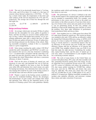 Chapter 2 | 109
2–141 The roof of an electrically heated house is 7-m long,
10-m wide, and 0.25-m thick. It is made of a flat layer of
concrete whose thermal conductivity is 0.92 W/m · °C. Dur-
ing a certain winter night, the temperatures of the inner and
outer surfaces of the roof are measured to be 15°C and 4°C,
respectively. The average rate of heat loss through the roof
that night was
(a) 41 W (b) 177 W (c) 4894 W (d) 5567 W
(e) 2834 W
Design and Essay Problems
2–142 An average vehicle puts out nearly 20 lbm of carbon
dioxide into the atmosphere for every gallon of gasoline it
burns, and thus one thing we can do to reduce global warm-
ing is to buy a vehicle with higher fuel economy. A U.S. gov-
ernment publication states that a vehicle that gets 25 rather
than 20 miles per gallon will prevent 10 tons of carbon diox-
ide from being released over the lifetime of the vehicle. Mak-
ing reasonable assumptions, evaluate if this is a reasonable
claim or a gross exaggeration.
2–143 Solar energy reaching the earth is about 1350 W/m2
outside the earth’s atmosphere, and 950 W/m2 on earth’s sur-
face normal to the sun on a clear day. Someone is marketing
2 m  3 m photovoltaic cell panels with the claim that a sin-
gle panel can meet the electricity needs of a house. How do
you evaluate this claim? Photovoltaic cells have a conversion
efficiency of about 15 percent.
2–144 Find out the prices of heating oil, natural gas, and
electricity in your area, and determine the cost of each per
kWh of energy supplied to the house as heat. Go through
your utility bills and determine how much money you spent
for heating last January. Also determine how much your Jan-
uary heating bill would be for each of the heating systems if
you had the latest and most efficient system installed.
2–145 Prepare a report on the heating systems available in
your area for residential buildings. Discuss the advantages
and disadvantages of each system and compare their initial
and operating costs. What are the important factors in the
selection of a heating system? Give some guidelines. Identify
the conditions under which each heating system would be the
best choice in your area.
2–146 The performance of a device is defined as the ratio
of the desired output to the required input, and this definition
can be extended to nontechnical fields. For example, your
performance in this course can be viewed as the grade you
earn relative to the effort you put in. If you have been invest-
ing a lot of time in this course and your grades do not reflect
it, you are performing poorly. In that case, perhaps you
should try to find out the underlying cause and how to correct
the problem. Give three other definitions of performance
from nontechnical fields and discuss them.
2–147 Your neighbor lives in a 2500-square-foot (about 250
m2) older house heated by natural gas. The current gas heater
was installed in the early 1970s and has an efficiency (called
the Annual Fuel Utilization Efficiency rating, or AFUE) of 65
percent. It is time to replace the furnace, and the neighbor is
trying to decide between a conventional furnace that has
an efficiency of 80 percent and costs $1500 and a high-
efficiency furnace that has an efficiency of 95 percent and
costs $2500. Your neighbor offered to pay you $100 if you
help him make the right decision. Considering the weather
data, typical heating loads, and the price of natural gas in
your area, make a recommendation to your neighbor based
on a convincing economic analysis.
2–148 The roofs of many homes in the United States are
covered with photovoltaic (PV) solar cells that resemble roof
tiles, generating electricity quietly from solar energy. An arti-
cle stated that over its projected 30-year service life, a 4-kW
roof PV system in California will reduce the production of
CO2 that causes global warming by 433,000 lbm, sulfates
that cause acid rain by 2900 lbm, and nitrates that cause
smog by 1660 lbm. The article also claims that a PV roof
will save 253,000 lbm of coal, 21,000 gallons of oil, and 27
million ft3 of natural gas. Making reasonable assumptions for
incident solar radiation, efficiency, and emissions, evaluate
these claims and make corrections if necessary.
cen84959_ch02.qxd 3/31/05 5:02 PM Page 109
 