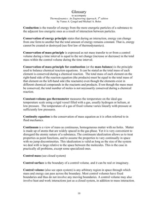 Glossary
to accompany
Thermodynamics: An Engineering Approach, 5th
edition
by Yunus A. Çengel and Michael A. Boles
Conduction is the transfer of energy from the more energetic particles of a substance to
the adjacent less energetic ones as a result of interaction between particles.
Conservation of energy principle states that during an interaction, energy can change
from one form to another but the total amount of energy remains constant. That is, energy
cannot be created or destroyed (see first law of thermodynamics).
Conservation of mass principle is expressed as net mass transfer to or from a control
volume during a time interval is equal to the net change (increase or decrease) in the total
mass within the control volume during the time interval.
Conservation of mass principle for combustion (or the mass balance) is the principle
used to balance chemical reaction equations. It can be stated as the total mass of each
element is conserved during a chemical reaction. The total mass of each element on the
right-hand side of the reaction equation (the products) must be equal to the total mass of
that element on the left-hand side (the reactants) even though the elements exist in
different chemical compounds in the reactants and products. Even though the mass must
be conserved, the total number of moles is not necessarily conserved during a chemical
reaction.
Constant-volume gas thermometer measures the temperature on the ideal-gas
temperature scale using a rigid vessel filled with a gas, usually hydrogen or helium, at
low pressure. The temperature of a gas of fixed volume varies linearly with pressure at
sufficiently low pressures.
Continuity equation is the conservation of mass equation as it is often referred to in
fluid mechanics.
Continuum is a view of mass as continuous, homogeneous matter with no holes. Matter
is made up of atoms that are widely spaced in the gas phase. Yet it is very convenient to
disregard the atomic nature of a substance. The continuum idealization allows us to treat
properties as point functions, and to assume the properties to vary continually in space
with no jump discontinuities. This idealization is valid as long as the size of the system
we deal with is large relative to the space between the molecules. This is the case in
practically all problems, except some specialized ones.
Control mass (see closed system)
Control surface is the boundary of a control volume, and it can be real or imaginary.
Control volume (also see open system) is any arbitrary region in space through which
mass and energy can pass across the boundary. Most control volumes have fixed
boundaries and thus do not involve any moving boundaries. A control volume may also
involve heat and work interactions just as a closed system, in addition to mass interaction.
10
 