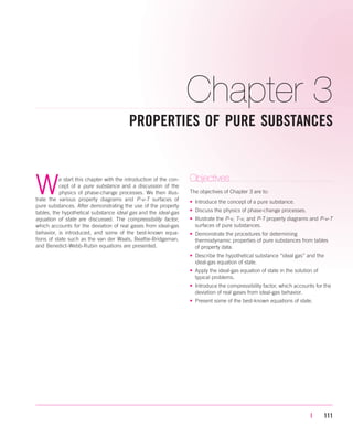 Chapter 3
PROPERTIES OF PURE SUBSTANCES
| 111
We start this chapter with the introduction of the con-
cept of a pure substance and a discussion of the
physics of phase-change processes. We then illus-
trate the various property diagrams and P-v-T surfaces of
pure substances. After demonstrating the use of the property
tables, the hypothetical substance ideal gas and the ideal-gas
equation of state are discussed. The compressibility factor,
which accounts for the deviation of real gases from ideal-gas
behavior, is introduced, and some of the best-known equa-
tions of state such as the van der Waals, Beattie-Bridgeman,
and Benedict-Webb-Rubin equations are presented.
Objectives
The objectives of Chapter 3 are to:
• Introduce the concept of a pure substance.
• Discuss the physics of phase-change processes.
• Illustrate the P-v, T-v, and P-T property diagrams and P-v-T
surfaces of pure substances.
• Demonstrate the procedures for determining
thermodynamic properties of pure substances from tables
of property data.
• Describe the hypothetical substance “ideal gas” and the
ideal-gas equation of state.
• Apply the ideal-gas equation of state in the solution of
typical problems.
• Introduce the compressibility factor, which accounts for the
deviation of real gases from ideal-gas behavior.
• Present some of the best-known equations of state.
cen84959_ch03.qxd 4/1/05 12:31 PM Page 111
 