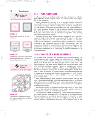 3–1 ■
PURE SUBSTANCE
A substance that has a fixed chemical composition throughout is called a
pure substance. Water, nitrogen, helium, and carbon dioxide, for example,
are all pure substances.
A pure substance does not have to be of a single chemical element or
compound, however. A mixture of various chemical elements or compounds
also qualifies as a pure substance as long as the mixture is homogeneous.
Air, for example, is a mixture of several gases, but it is often considered to
be a pure substance because it has a uniform chemical composition
(Fig. 3–1). However, a mixture of oil and water is not a pure substance.
Since oil is not soluble in water, it will collect on top of the water, forming
two chemically dissimilar regions.
A mixture of two or more phases of a pure substance is still a pure sub-
stance as long as the chemical composition of all phases is the same
(Fig. 3–2). A mixture of ice and liquid water, for example, is a pure sub-
stance because both phases have the same chemical composition. A mixture
of liquid air and gaseous air, however, is not a pure substance since the
composition of liquid air is different from the composition of gaseous air,
and thus the mixture is no longer chemically homogeneous. This is due
to different components in air condensing at different temperatures at a
specified pressure.
3–2 ■
PHASES OF A PURE SUBSTANCE
We all know from experience that substances exist in different phases. At
room temperature and pressure, copper is a solid, mercury is a liquid, and
nitrogen is a gas. Under different conditions, each may appear in a different
phase. Even though there are three principal phases—solid, liquid, and
gas—a substance may have several phases within a principal phase, each
with a different molecular structure. Carbon, for example, may exist as
graphite or diamond in the solid phase. Helium has two liquid phases; iron
has three solid phases. Ice may exist at seven different phases at high pres-
sures. A phase is identified as having a distinct molecular arrangement that
is homogeneous throughout and separated from the others by easily identifi-
able boundary surfaces. The two phases of H2O in iced water represent a
good example of this.
When studying phases or phase changes in thermodynamics, one does not
need to be concerned with the molecular structure and behavior of different
phases. However, it is very helpful to have some understanding of the molec-
ular phenomena involved in each phase, and a brief discussion of phase
transformations follows.
Intermolecular bonds are strongest in solids and weakest in gases. One
reason is that molecules in solids are closely packed together, whereas in
gases they are separated by relatively large distances.
The molecules in a solid are arranged in a three-dimensional pattern (lat-
tice) that is repeated throughout (Fig. 3–3). Because of the small distances
between molecules in a solid, the attractive forces of molecules on each
other are large and keep the molecules at fixed positions (Fig. 3–4). Note
that the attractive forces between molecules turn to repulsive forces as the
112 | Thermodynamics
N2 AIR
FIGURE 3–1
Nitrogen and gaseous air are pure
substances.
VAPOR
LIQUID
LIQUID
(a) H2O (b) AIR
VAPOR
FIGURE 3–2
A mixture of liquid and gaseous water
is a pure substance, but a mixture of
liquid and gaseous air is not.
FIGURE 3–3
The molecules in a solid are kept at
their positions by the large springlike
intermolecular forces.
SEE TUTORIAL CH. 3, SEC. 1 ON THE DVD.
INTERACTIVE
TUTORIAL
SEE TUTORIAL CH. 3, SEC. 2 ON THE DVD.
INTERACTIVE
TUTORIAL
cen84959_ch03.qxd 4/25/05 2:47 PM Page 112
 