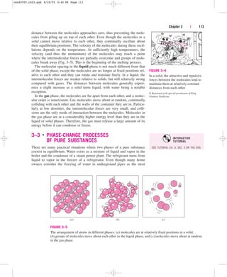 distance between the molecules approaches zero, thus preventing the mole-
cules from piling up on top of each other. Even though the molecules in a
solid cannot move relative to each other, they continually oscillate about
their equilibrium positions. The velocity of the molecules during these oscil-
lations depends on the temperature. At sufficiently high temperatures, the
velocity (and thus the momentum) of the molecules may reach a point
where the intermolecular forces are partially overcome and groups of mole-
cules break away (Fig. 3–5). This is the beginning of the melting process.
The molecular spacing in the liquid phase is not much different from that
of the solid phase, except the molecules are no longer at fixed positions rel-
ative to each other and they can rotate and translate freely. In a liquid, the
intermolecular forces are weaker relative to solids, but still relatively strong
compared with gases. The distances between molecules generally experi-
ence a slight increase as a solid turns liquid, with water being a notable
exception.
In the gas phase, the molecules are far apart from each other, and a molec-
ular order is nonexistent. Gas molecules move about at random, continually
colliding with each other and the walls of the container they are in. Particu-
larly at low densities, the intermolecular forces are very small, and colli-
sions are the only mode of interaction between the molecules. Molecules in
the gas phase are at a considerably higher energy level than they are in the
liquid or solid phases. Therefore, the gas must release a large amount of its
energy before it can condense or freeze.
3–3 ■
PHASE-CHANGE PROCESSES
OF PURE SUBSTANCES
There are many practical situations where two phases of a pure substance
coexist in equilibrium. Water exists as a mixture of liquid and vapor in the
boiler and the condenser of a steam power plant. The refrigerant turns from
liquid to vapor in the freezer of a refrigerator. Even though many home
owners consider the freezing of water in underground pipes as the most
Chapter 3 | 113
FIGURE 3–4
In a solid, the attractive and repulsive
forces between the molecules tend to
maintain them at relatively constant
distances from each other.
© Reprinted with special permission of King
Features Syndicate.
(a) (b) (c)
FIGURE 3–5
The arrangement of atoms in different phases: (a) molecules are at relatively fixed positions in a solid,
(b) groups of molecules move about each other in the liquid phase, and (c) molecules move about at random
in the gas phase.
SEE TUTORIAL CH. 3, SEC. 3 ON THE DVD.
INTERACTIVE
TUTORIAL
cen84959_ch03.qxd 4/26/05 4:40 PM Page 113
 