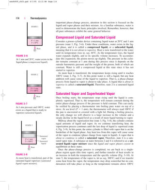 important phase-change process, attention in this section is focused on the
liquid and vapor phases and their mixture. As a familiar substance, water is
used to demonstrate the basic principles involved. Remember, however, that
all pure substances exhibit the same general behavior.
Compressed Liquid and Saturated Liquid
Consider a piston–cylinder device containing liquid water at 20°C and 1 atm
pressure (state 1, Fig. 3–6). Under these conditions, water exists in the liq-
uid phase, and it is called a compressed liquid, or a subcooled liquid,
meaning that it is not about to vaporize. Heat is now transferred to the water
until its temperature rises to, say, 40°C. As the temperature rises, the liquid
water expands slightly, and so its specific volume increases. To accommo-
date this expansion, the piston moves up slightly. The pressure in the cylin-
der remains constant at 1 atm during this process since it depends on the
outside barometric pressure and the weight of the piston, both of which are
constant. Water is still a compressed liquid at this state since it has not
started to vaporize.
As more heat is transferred, the temperature keeps rising until it reaches
100°C (state 2, Fig. 3–7). At this point water is still a liquid, but any heat
addition will cause some of the liquid to vaporize. That is, a phase-change
process from liquid to vapor is about to take place. A liquid that is about to
vaporize is called a saturated liquid. Therefore, state 2 is a saturated liquid
state.
Saturated Vapor and Superheated Vapor
Once boiling starts, the temperature stops rising until the liquid is com-
pletely vaporized. That is, the temperature will remain constant during the
entire phase-change process if the pressure is held constant. This can easily
be verified by placing a thermometer into boiling pure water on top of a
stove. At sea level (P  1 atm), the thermometer will always read 100°C if
the pan is uncovered or covered with a light lid. During a boiling process,
the only change we will observe is a large increase in the volume and a
steady decline in the liquid level as a result of more liquid turning to vapor.
Midway about the vaporization line (state 3, Fig. 3–8), the cylinder contains
equal amounts of liquid and vapor. As we continue transferring heat, the
vaporization process continues until the last drop of liquid is vaporized (state
4, Fig. 3–9). At this point, the entire cylinder is filled with vapor that is on the
borderline of the liquid phase. Any heat loss from this vapor will cause some
of the vapor to condense (phase change from vapor to liquid). A vapor that is
about to condense is called a saturated vapor. Therefore, state 4 is a satu-
rated vapor state. A substance at states between 2 and 4 is referred to as a sat-
urated liquid–vapor mixture since the liquid and vapor phases coexist in
equilibrium at these states.
Once the phase-change process is completed, we are back to a single-
phase region again (this time vapor), and further transfer of heat results in
an increase in both the temperature and the specific volume (Fig. 3–10). At
state 5, the temperature of the vapor is, let us say, 300°C; and if we transfer
some heat from the vapor, the temperature may drop somewhat but no con-
densation will take place as long as the temperature remains above 100°C
114 | Thermodynamics
Heat
P = 1 atm
T = 20°C
STATE 1
FIGURE 3–6
At 1 atm and 20°C, water exists in the
liquid phase (compressed liquid).
Heat
P = 1 atm
T = 100°C
STATE 2
FIGURE 3–7
At 1 atm pressure and 100°C, water
exists as a liquid that is ready to
vaporize (saturated liquid).
P = 1 atm
T = 100°C
STATE 3
Heat
Saturated
vapor
Saturated
liquid
FIGURE 3–8
As more heat is transferred, part of the
saturated liquid vaporizes (saturated
liquid–vapor mixture).
cen84959_ch03.qxd 4/1/05 12:31 PM Page 114
 