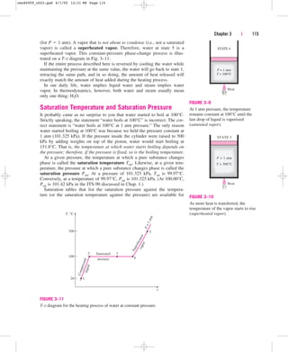 (for P  1 atm). A vapor that is not about to condense (i.e., not a saturated
vapor) is called a superheated vapor. Therefore, water at state 5 is a
superheated vapor. This constant-pressure phase-change process is illus-
trated on a T-v diagram in Fig. 3–11.
If the entire process described here is reversed by cooling the water while
maintaining the pressure at the same value, the water will go back to state 1,
retracing the same path, and in so doing, the amount of heat released will
exactly match the amount of heat added during the heating process.
In our daily life, water implies liquid water and steam implies water
vapor. In thermodynamics, however, both water and steam usually mean
only one thing: H2O.
Saturation Temperature and Saturation Pressure
It probably came as no surprise to you that water started to boil at 100°C.
Strictly speaking, the statement “water boils at 100°C” is incorrect. The cor-
rect statement is “water boils at 100°C at 1 atm pressure.” The only reason
water started boiling at 100°C was because we held the pressure constant at
1 atm (101.325 kPa). If the pressure inside the cylinder were raised to 500
kPa by adding weights on top of the piston, water would start boiling at
151.8°C. That is, the temperature at which water starts boiling depends on
the pressure; therefore, if the pressure is fixed, so is the boiling temperature.
At a given pressure, the temperature at which a pure substance changes
phase is called the saturation temperature Tsat. Likewise, at a given tem-
perature, the pressure at which a pure substance changes phase is called the
saturation pressure Psat. At a pressure of 101.325 kPa, Tsat is 99.97°C.
Conversely, at a temperature of 99.97°C, Psat is 101.325 kPa. (At 100.00°C,
Psat is 101.42 kPa in the ITS-90 discussed in Chap. 1.)
Saturation tables that list the saturation pressure against the tempera-
ture (or the saturation temperature against the pressure) are available for
Chapter 3 | 115
STATE 4
Heat
P = 1 atm
T = 100°C
FIGURE 3–9
At 1 atm pressure, the temperature
remains constant at 100°C until the
last drop of liquid is vaporized
(saturated vapor).
STATE 5
Heat
P = 1 atm
T = 300°C
FIGURE 3–10
As more heat is transferred, the
temperature of the vapor starts to rise
(superheated vapor).
2 Saturated
mixture 4
5
S
u
p
e
r
h
e
a
t
e
d
T, °C
300
100
20 1
v
a
p
o
r
3
C
o
m
p
r
e
s
s
e
d
l
i
q
u
i
d
P
=
1
a
t
m
v
FIGURE 3–11
T-v diagram for the heating process of water at constant pressure.
cen84959_ch03.qxd 4/1/05 12:31 PM Page 115
 