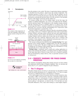 from the products to be cooled. The heat of vaporization during evaporation
is absorbed from the products, which lowers the product temperature. The
saturation pressure of water at 0°C is 0.61 kPa, and the products can be
cooled to 0°C by lowering the pressure to this level. The cooling rate can be
increased by lowering the pressure below 0.61 kPa, but this is not desirable
because of the danger of freezing and the added cost.
In vacuum cooling, there are two distinct stages. In the first stage, the
products at ambient temperature, say at 25°C, are loaded into the chamber,
and the operation begins. The temperature in the chamber remains constant
until the saturation pressure is reached, which is 3.17 kPa at 25°C. In the
second stage that follows, saturation conditions are maintained inside at pro-
gressively lower pressures and the corresponding lower temperatures until
the desired temperature is reached (Fig. 3–14).
Vacuum cooling is usually more expensive than the conventional refriger-
ated cooling, and its use is limited to applications that result in much faster
cooling. Products with large surface area per unit mass and a high tendency
to release moisture such as lettuce and spinach are well-suited for vacuum
cooling. Products with low surface area to mass ratio are not suitable, espe-
cially those that have relatively impervious peels such as tomatoes and
cucumbers. Some products such as mushrooms and green peas can be vac-
uum cooled successfully by wetting them first.
The vacuum cooling just described becomes vacuum freezing if the vapor
pressure in the vacuum chamber is dropped below 0.61 kPa, the saturation
pressure of water at 0°C. The idea of making ice by using a vacuum pump
is nothing new. Dr. William Cullen actually made ice in Scotland in 1775 by
evacuating the air in a water tank (Fig. 3–15).
Package icing is commonly used in small-scale cooling applications to
remove heat and keep the products cool during transit by taking advantage
of the large latent heat of fusion of water, but its use is limited to products
that are not harmed by contact with ice. Also, ice provides moisture as well
as refrigeration.
3–4 ■
PROPERTY DIAGRAMS FOR PHASE-CHANGE
PROCESSES
The variations of properties during phase-change processes are best studied
and understood with the help of property diagrams. Next, we develop and
discuss the T-v, P-v, and P-T diagrams for pure substances.
1 The T-v Diagram
The phase-change process of water at 1 atm pressure was described in detail
in the last section and plotted on a T-v diagram in Fig. 3–11. Now we repeat
this process at different pressures to develop the T-v diagram.
Let us add weights on top of the piston until the pressure inside the cylin-
der reaches 1 MPa. At this pressure, water has a somewhat smaller specific
volume than it does at 1 atm pressure. As heat is transferred to the water at
this new pressure, the process follows a path that looks very much like the
process path at 1 atm pressure, as shown in Fig. 3–16, but there are some
noticeable differences. First, water starts boiling at a much higher tempera-
118 | Thermodynamics
Pressure (kPa)
End of cooling
(0°C, 0.61 kPa)
Start of cooling
(25°C, 100 kPa)
Temperature
°C
25
0
100
10
3.17
0.61
0 1
FIGURE 3–14
The variation of the temperature of
fruits and vegetables with pressure
during vacuum cooling from 25C to
0C.
Water
Ice
vapor
Evaporation
Low vapor pressure
Insulation
Air +Vapor
pressure
High
Vacuum
pump
FIGURE 3–15
In 1775, ice was made by evacuating
the air space in a water tank.
SEE TUTORIAL CH. 3, SEC. 4 ON THE DVD.
INTERACTIVE
TUTORIAL
cen84959_ch03.qxd 4/25/05 2:47 PM Page 118
 