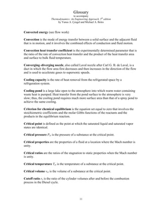 Glossary
to accompany
Thermodynamics: An Engineering Approach, 5th
edition
by Yunus A. Çengel and Michael A. Boles
Convected energy (see flow work)
Convection is the mode of energy transfer between a solid surface and the adjacent fluid
that is in motion, and it involves the combined effects of conduction and fluid motion.
Convection heat transfer coefficient is the experimentally determined parameter that is
the ratio of the rate of convection heat transfer and the product of the heat transfer area
and surface to bulk fluid temperature.
Converging–diverging nozzle, also called Laval nozzle after Carl G. B. de Laval, is a
duct in which the flow area first decreases and then increases in the direction of the flow
and is used to accelerate gases to supersonic speeds.
Cooling capacity is the rate of heat removal from the refrigerated space by a
refrigeration system.
Cooling pond is a large lake open to the atmosphere into which warm water containing
waste heat is pumped. Heat transfer from the pond surface to the atmosphere is very
slow; thus, the cooling pond requires much more surface area than that of a spray pond to
achieve the same cooling.
Criterion for chemical equilibrium is the equation set equal to zero that involves the
stoichiometric coefficients and the molar Gibbs functions of the reactants and the
products in the equilibrium reaction.
Critical point is defined as the point at which the saturated liquid and saturated vapor
states are identical.
Critical pressure Pcr is the pressure of a substance at the critical point.
Critical properties are the properties of a fluid at a location where the Mach number is
unity.
Critical ratios are the ratios of the stagnation to static properties when the Mach number
is unity.
Critical temperature Tcr is the temperature of a substance at the critical point.
Critical volume vcr is the volume of a substance at the critical point.
Cutoff ratio rc is the ratio of the cylinder volumes after and before the combustion
process in the Diesel cycle.
11
 
