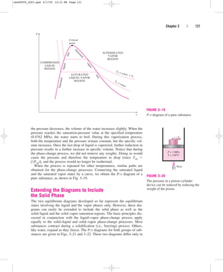 Chapter 3 | 121
P
Critical
point
l
i
n
e
l
i
q
u
i
d
S
a
tu
r
a
te
d
l
i
n
e
v
a
p
o
r
S
a
t
u
r
a
t
e
d
T2 = const.  T1
T1 = const.
COMPRESSED
LIQUID
REGION
SATURATED
LIQUID–VAPOR
REGION
SUPERHEATED
VAPOR
REGION
v
FIGURE 3–19
P-v diagram of a pure substance.
the pressure decreases, the volume of the water increases slightly. When the
pressure reaches the saturation-pressure value at the specified temperature
(0.4762 MPa), the water starts to boil. During this vaporization process,
both the temperature and the pressure remain constant, but the specific vol-
ume increases. Once the last drop of liquid is vaporized, further reduction in
pressure results in a further increase in specific volume. Notice that during
the phase-change process, we did not remove any weights. Doing so would
cause the pressure and therefore the temperature to drop [since Tsat 
f (Psat)], and the process would no longer be isothermal.
When the process is repeated for other temperatures, similar paths are
obtained for the phase-change processes. Connecting the saturated liquid
and the saturated vapor states by a curve, we obtain the P-v diagram of a
pure substance, as shown in Fig. 3–19.
Extending the Diagrams to Include
the Solid Phase
The two equilibrium diagrams developed so far represent the equilibrium
states involving the liquid and the vapor phases only. However, these dia-
grams can easily be extended to include the solid phase as well as the
solid–liquid and the solid–vapor saturation regions. The basic principles dis-
cussed in conjunction with the liquid–vapor phase-change process apply
equally to the solid–liquid and solid–vapor phase-change processes. Most
substances contract during a solidification (i.e., freezing) process. Others,
like water, expand as they freeze. The P-v diagrams for both groups of sub-
stances are given in Figs. 3–21 and 3–22. These two diagrams differ only in
Heat
P = 1 MPa
T = 150°C
FIGURE 3–20
The pressure in a piston–cylinder
device can be reduced by reducing the
weight of the piston.
cen84959_ch03.qxd 4/1/05 12:31 PM Page 121
 