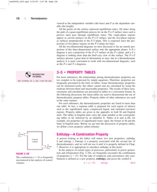 viewed as the independent variables (the base) and P as the dependent vari-
able (the height).
All the points on the surface represent equilibrium states. All states along
the path of a quasi-equilibrium process lie on the P-v-T surface since such a
process must pass through equilibrium states. The single-phase regions
appear as curved surfaces on the P-v-T surface, and the two-phase regions
as surfaces perpendicular to the P-T plane. This is expected since the pro-
jections of two-phase regions on the P-T plane are lines.
All the two-dimensional diagrams we have discussed so far are merely pro-
jections of this three-dimensional surface onto the appropriate planes. A P-v
diagram is just a projection of the P-v-T surface on the P-v plane, and a T-v
diagram is nothing more than the bird’s-eye view of this surface. The P-v-T
surfaces present a great deal of information at once, but in a thermodynamic
analysis it is more convenient to work with two-dimensional diagrams, such
as the P-v and T-v diagrams.
3–5 ■
PROPERTY TABLES
For most substances, the relationships among thermodynamic properties are
too complex to be expressed by simple equations. Therefore, properties are
frequently presented in the form of tables. Some thermodynamic properties
can be measured easily, but others cannot and are calculated by using the
relations between them and measurable properties. The results of these mea-
surements and calculations are presented in tables in a convenient format. In
the following discussion, the steam tables are used to demonstrate the use of
thermodynamic property tables. Property tables of other substances are used
in the same manner.
For each substance, the thermodynamic properties are listed in more than
one table. In fact, a separate table is prepared for each region of interest
such as the superheated vapor, compressed liquid, and saturated (mixture)
regions. Property tables are given in the appendix in both SI and English
units. The tables in English units carry the same number as the correspond-
ing tables in SI, followed by an identifier E. Tables A–6 and A–6E, for
example, list properties of superheated water vapor, the former in SI and the
latter in English units. Before we get into the discussion of property tables,
we define a new property called enthalpy.
Enthalpy—A Combination Property
A person looking at the tables will notice two new properties: enthalpy
h and entropy s. Entropy is a property associated with the second law of
thermodynamics, and we will not use it until it is properly defined in Chap.
7. However, it is appropriate to introduce enthalpy at this point.
In the analysis of certain types of processes, particularly in power genera-
tion and refrigeration (Fig. 3–28), we frequently encounter the combination
of properties u  Pv. For the sake of simplicity and convenience, this com-
bination is defined as a new property, enthalpy, and given the symbol h:
(3–1)
h  u  Pv¬¬1kJkg2
126 | Thermodynamics
Control
volume
u1
P1v1
u2
P2v2
FIGURE 3–28
The combination u  Pv is frequently
encountered in the analysis of control
volumes.
SEE TUTORIAL CH. 3, SEC. 5 ON THE DVD.
INTERACTIVE
TUTORIAL
cen84959_ch03.qxd 4/25/05 2:47 PM Page 126
 
