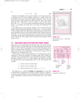 or,
(3–2)
Both the total enthalpy H and specific enthalpy h are simply referred to
as enthalpy since the context clarifies which one is meant. Notice that
the equations given above are dimensionally homogeneous. That is, the unit
of the pressure–volume product may differ from the unit of the internal
energy by only a factor (Fig. 3–29). For example, it can be easily shown
that 1 kPa · m3  1 kJ. In some tables encountered in practice, the internal
energy u is frequently not listed, but it can always be determined from
u  h  Pv.
The widespread use of the property enthalpy is due to Professor Richard
Mollier, who recognized the importance of the group u  Pv in the analysis
of steam turbines and in the representation of the properties of steam in tab-
ular and graphical form (as in the famous Mollier chart). Mollier referred to
the group u  Pv as heat content and total heat. These terms were not quite
consistent with the modern thermodynamic terminology and were replaced
in the 1930s by the term enthalpy (from the Greek word enthalpien, which
means to heat).
1a Saturated Liquid and Saturated Vapor States
The properties of saturated liquid and saturated vapor for water are listed in
Tables A–4 and A–5. Both tables give the same information. The only dif-
ference is that in Table A–4 properties are listed under temperature and in
Table A–5 under pressure. Therefore, it is more convenient to use Table A–4
when temperature is given and Table A–5 when pressure is given. The use
of Table A–4 is illustrated in Fig. 3–30.
The subscript f is used to denote properties of a saturated liquid, and the
subscript g to denote the properties of saturated vapor. These symbols are
commonly used in thermodynamics and originated from German. Another
subscript commonly used is fg, which denotes the difference between
the saturated vapor and saturated liquid values of the same property. For
example,
The quantity hfg is called the enthalpy of vaporization (or latent heat
of vaporization). It represents the amount of energy needed to vaporize a
unit mass of saturated liquid at a given temperature or pressure. It decreases
as the temperature or pressure increases and becomes zero at the critical
point.
vfg  difference between vg and vf 1that is, vfg  vg  vf 2
vg  specific volume of saturated vapor
vf  specific volume of saturated liquid
H  U  PV¬¬1kJ2
Chapter 3 | 127
kPa · m3
kPa · m3
/kg
bar · m3
MPa · m3
psi · ft3
≡ kJ
≡ kJ/kg
≡ 100 kJ
≡ 1000 kJ
≡ 0.18505 Btu
FIGURE 3–29
The product pressure  volume has
energy units.
Specific
temperature
Specific
volume of
saturated
liquid
Corresponding
saturation
pressure
Specific
volume of
saturated
vapor
85 57.868
90 70.183
95 84.609
0.001032 2.8261
0.001036 2.3593
0.001040 1.9808
Sat.
Temp.
°C
T
Specific volume
m3
/kg
Sat.
liquid
vf
Sat.
vapor
vg
press.
kPa
Psat
FIGURE 3–30
A partial list of Table A–4.
cen84959_ch03.qxd 4/1/05 12:31 PM Page 127
 