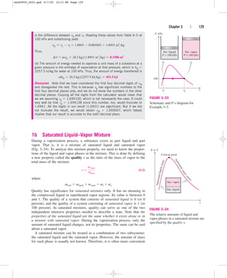1b Saturated Liquid–Vapor Mixture
During a vaporization process, a substance exists as part liquid and part
vapor. That is, it is a mixture of saturated liquid and saturated vapor
(Fig. 3–34). To analyze this mixture properly, we need to know the propor-
tions of the liquid and vapor phases in the mixture. This is done by defining
a new property called the quality x as the ratio of the mass of vapor to the
total mass of the mixture:
(3–3)
where
Quality has significance for saturated mixtures only. It has no meaning in
the compressed liquid or superheated vapor regions. Its value is between 0
and 1. The quality of a system that consists of saturated liquid is 0 (or 0
percent), and the quality of a system consisting of saturated vapor is 1 (or
100 percent). In saturated mixtures, quality can serve as one of the two
independent intensive properties needed to describe a state. Note that the
properties of the saturated liquid are the same whether it exists alone or in
a mixture with saturated vapor. During the vaporization process, only the
amount of saturated liquid changes, not its properties. The same can be said
about a saturated vapor.
A saturated mixture can be treated as a combination of two subsystems:
the saturated liquid and the saturated vapor. However, the amount of mass
for each phase is usually not known. Therefore, it is often more convenient
mtotal  mliquid  mvapor  mf  mg
x 
mvapor
mtotal
Chapter 3 | 129
P, kPa
100
vf vg v
Sat. liquid
P = 100 kPa
Sat. vapor
P = 100 kPa
FIGURE 3–33
Schematic and P-v diagram for
Example 3–3.
is the difference between vg and vf. Reading these values from Table A–5 at
100 kPa and substituting yield
Thus,
(b) The amount of energy needed to vaporize a unit mass of a substance at a
given pressure is the enthalpy of vaporization at that pressure, which is hfg 
2257.5 kJ/kg for water at 100 kPa. Thus, the amount of energy transferred is
Discussion Note that we have considered the first four decimal digits of vfg
and disregarded the rest. This is because vg has significant numbers to the
first four decimal places only, and we do not know the numbers in the other
decimal places. Copying all the digits from the calculator would mean that
we are assuming vg  1.694100, which is not necessarily the case. It could
very well be that vg  1.694138 since this number, too, would truncate to
1.6941. All the digits in our result (1.6931) are significant. But if we did
not truncate the result, we would obtain vfg  1.693057, which falsely
implies that our result is accurate to the sixth decimal place.
mhfg  10.2 kg2 12257.5 kJkg2  451.5 kJ
¢V  mvfg  10.2 kg2 11.6931 m3
kg2  0.3386 m3
vfg  vg  vf  1.6941  0.001043  1.6931 m3
kg
S
a
t
u
r
a
t
e
d
l
i
q
u
i
d
s
t
a
t
e
s
S
a
t
u
r
a
t
e
d
v
a
p
o
r
s
t
a
t
e
s
P or T
Critical point
Sat. liquid
Sat. vapor
v
FIGURE 3–34
The relative amounts of liquid and
vapor phases in a saturated mixture are
specified by the quality x.
cen84959_ch03.qxd 4/1/05 12:31 PM Page 129
 