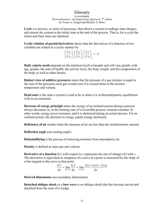 Glossary
to accompany
Thermodynamics: An Engineering Approach, 5th
edition
by Yunus A. Çengel and Michael A. Boles
Cycle is a process, or series of processes, that allows a system to undergo state changes
and returns the system to the initial state at the end of the process. That is, for a cycle the
initial and final states are identical.
Cyclic relation of partial derivatives shows that the derivatives of a function of two
variables are related in a cyclic manner by
1
z x y
x y z
y z x
⎛ ⎞ ⎛ ⎞ ⎛ ⎞
∂ ∂ ∂
= −
⎜ ⎟ ⎜ ⎟ ⎜ ⎟
∂ ∂ ∂
⎝ ⎠ ⎝ ⎠ ⎝ ⎠
Daily calorie needs depends on the nutrition levels of people and will vary greatly with
age, gender, the state of health, the activity level, the body weight, and the composition of
the body as well as other factors.
Dalton’s law of additive pressures states that the pressure of a gas mixture is equal to
the sum of the pressures each gas would exert if it existed alone at the mixture
temperature and volume.
Dead state is the state a system is said to be in when it is in thermodynamic equilibrium
with its environment.
Decrease of exergy principle states the exergy of an isolated system during a process
always decreases or, in the limiting case of a reversible process, remains constant. In
other words, exergy never increases, and it is destroyed during an actual process. For an
isolated system, the decrease in exergy equals exergy destroyed.
Deficiency of air results when the amounts of air are less than the stoichiometric amount.
Deflection angle (see turning angle)
Dehumidifying is the process of removing moisture from atmospheric air.
Density is defined as mass per unit volume.
Derivative of a function f(x) with respect to x represents the rate of change of f with x.
The derivative is equivalent to steepness of a curve at a point as measured by the slope of
a line tangent to the curve at that point.
0 0
( ) (
lim lim
x x
d f f f x x f x
dx x x
Δ → Δ →
)
Δ + Δ −
= =
Δ Δ
Derived dimensions (see secondary dimensions)
Detached oblique shock or a bow wave is an oblique shock that has become curved and
detached from the nose of a wedge.
12
 