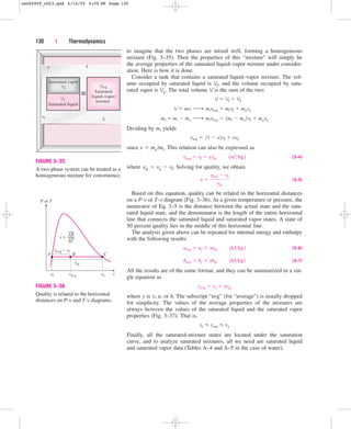 to imagine that the two phases are mixed well, forming a homogeneous
mixture (Fig. 3–35). Then the properties of this “mixture” will simply be
the average properties of the saturated liquid–vapor mixture under consider-
ation. Here is how it is done.
Consider a tank that contains a saturated liquid–vapor mixture. The vol-
ume occupied by saturated liquid is Vf, and the volume occupied by satu-
rated vapor is Vg. The total volume V is the sum of the two:
Dividing by mt yields
since x  mg/mt. This relation can also be expressed as
(3–4)
where vfg  vg  vf. Solving for quality, we obtain
(3–5)
Based on this equation, quality can be related to the horizontal distances
on a P-v or T-v diagram (Fig. 3–36). At a given temperature or pressure, the
numerator of Eq. 3–5 is the distance between the actual state and the satu-
rated liquid state, and the denominator is the length of the entire horizontal
line that connects the saturated liquid and saturated vapor states. A state of
50 percent quality lies in the middle of this horizontal line.
The analysis given above can be repeated for internal energy and enthalpy
with the following results:
(3–6)
(3–7)
All the results are of the same format, and they can be summarized in a sin-
gle equation as
where y is v, u, or h. The subscript “avg” (for “average”) is usually dropped
for simplicity. The values of the average properties of the mixtures are
always between the values of the saturated liquid and the saturated vapor
properties (Fig. 3–37). That is,
Finally, all the saturated-mixture states are located under the saturation
curve, and to analyze saturated mixtures, all we need are saturated liquid
and saturated vapor data (Tables A–4 and A–5 in the case of water).
yf  yavg  yg
yavg  yf  xyfg
havg  hf  xhfg¬¬1kJkg2
uavg  uf  xufg¬¬1kJkg2
x 
vavg  vf
vfg
vavg  vf  xvfg¬¬1m3
kg2
vavg  11  x2vf  xvg
mf  mt  mg ¡ mtvavg  1mt  mg 2vf  mgvg
V  mv ¡ mtvavg  mfvf  mgvg
V  Vf  Vg
130 | Thermodynamics
vg
vf
Saturated liquid
Saturated vapor
Saturated
liquid–vapor
mixture
≡
avg
v
FIGURE 3–35
A two-phase system can be treated as a
homogeneous mixture for convenience.
P or T
vavg – vf
A B
AB
AC
x =
C
vfg
vf v
vg
vavg
FIGURE 3–36
Quality is related to the horizontal
distances on P-v and T-v diagrams.
cen84959_ch03.qxd 4/14/05 4:09 PM Page 130
 