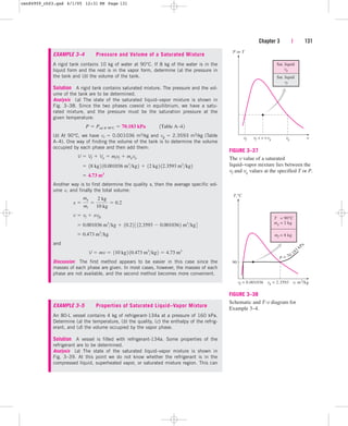 Chapter 3 | 131
 
Sat. liquid
vf
Sat. liquid
vg
P or T
vf vg vg v
v
vf
FIGURE 3–37
The v value of a saturated
liquid–vapor mixture lies between the
vf and vg values at the specified T or P.
EXAMPLE 3–4 Pressure and Volume of a Saturated Mixture
A rigid tank contains 10 kg of water at 90°C. If 8 kg of the water is in the
liquid form and the rest is in the vapor form, determine (a) the pressure in
the tank and (b) the volume of the tank.
Solution A rigid tank contains saturated mixture. The pressure and the vol-
ume of the tank are to be determined.
Analysis (a) The state of the saturated liquid–vapor mixture is shown in
Fig. 3–38. Since the two phases coexist in equilibrium, we have a satu-
rated mixture, and the pressure must be the saturation pressure at the
given temperature:
(b) At 90°C, we have vf  0.001036 m3/kg and vg  2.3593 m3/kg (Table
A–4). One way of finding the volume of the tank is to determine the volume
occupied by each phase and then add them:
Another way is to first determine the quality x, then the average specific vol-
ume v, and finally the total volume:
and
Discussion The first method appears to be easier in this case since the
masses of each phase are given. In most cases, however, the masses of each
phase are not available, and the second method becomes more convenient.
V  mv  110 kg2 10.473 m3
kg2  4.73 m3
 0.473 m3
kg
 0.001036 m3
kg  10.22 3 12.3593  0.0010362 m3
kg4
v  vf  xvfg
x 
mg
mt

2 kg
10 kg
 0.2
 4.73 m3
 18 kg2 10.001036 m3
kg2  12 kg2 12.3593 m3
kg2
V  Vf  Vg  mfvf  mgvg
P  Psat @ 90°C  70.183 kPa¬¬ 1Table A–42
EXAMPLE 3–5 Properties of Saturated Liquid–Vapor Mixture
An 80-L vessel contains 4 kg of refrigerant-134a at a pressure of 160 kPa.
Determine (a) the temperature, (b) the quality, (c) the enthalpy of the refrig-
erant, and (d) the volume occupied by the vapor phase.
Solution A vessel is filled with refrigerant-134a. Some properties of the
refrigerant are to be determined.
Analysis (a) The state of the saturated liquid–vapor mixture is shown in
Fig. 3–39. At this point we do not know whether the refrigerant is in the
compressed liquid, superheated vapor, or saturated mixture region. This can
T,°C
90
T
mg
= 90°C
= 2 kg
mf = 8 kg
vf = 0.001036 vg = 2.3593 v, m3
/kg
P = 70.183
kPa
FIGURE 3–38
Schematic and T-v diagram for
Example 3–4.
cen84959_ch03.qxd 4/1/05 12:31 PM Page 131
 