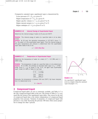 Compared to saturated vapor, superheated vapor is characterized by
Lower pressures (P  Psat at a given T)
Higher tempreatures (T  Tsat at a given P)
Higher specific volumes (v  vg at a given P or T)
Higher internal energies (u  ug at a given P or T)
Higher enthalpies (h  hg at a given P or T)
Chapter 3 | 133
EXAMPLE 3–6 Internal Energy of Superheated Vapor
Determine the internal energy of water at 20 psia and 400°F.
Solution The internal energy of water at a specified state is to be deter-
mined.
Analysis At 20 psia, the saturation temperature is 227.92°F. Since T 
Tsat, the water is in the superheated vapor region. Then the internal energy at
the given temperature and pressure is determined from the superheated
vapor table (Table A–6E) to be
u  1145.1 Btulbm
EXAMPLE 3–7 Temperature of Superheated Vapor
Determine the temperature of water at a state of P  0.5 MPa and h 
2890 kJ/kg.
Solution The temperature of water at a specified state is to be determined.
Analysis At 0.5 MPa, the enthalpy of saturated water vapor is hg  2748.1
kJ/kg. Since h  hg, as shown in Fig. 3–41, we again have superheated
vapor. Under 0.5 MPa in Table A–6 we read
T, °C h, kJ/kg
200 2855.8
250 2961.0
Obviously, the temperature is between 200 and 250°C. By linear interpola-
tion it is determined to be
T  216.3°C
3 Compressed Liquid
Compressed liquid tables are not as commonly available, and Table A–7 is
the only compressed liquid table in this text. The format of Table A–7 is very
much like the format of the superheated vapor tables. One reason for the lack
of compressed liquid data is the relative independence of compressed liquid
properties from pressure. Variation of properties of compressed liquid with
pressure is very mild. Increasing the pressure 100 times often causes proper-
ties to change less than 1 percent.
h
T
0
.
5
M
P
a
h  hg
hg
FIGURE 3–41
At a specified P, superheated vapor
exists at a higher h than the saturated
vapor (Example 3–7).
cen84959_ch03.qxd 4/1/05 12:31 PM Page 133
 