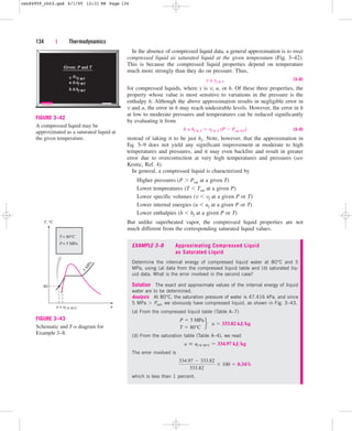 In the absence of compressed liquid data, a general approximation is to treat
compressed liquid as saturated liquid at the given temperature (Fig. 3–42).
This is because the compressed liquid properties depend on temperature
much more strongly than they do on pressure. Thus,
y ≅ yf @ T
(3–8)
for compressed liquids, where y is v, u, or h. Of these three properties, the
property whose value is most sensitive to variations in the pressure is the
enthalpy h. Although the above approximation results in negligible error in
v and u, the error in h may reach undesirable levels. However, the error in h
at low to moderate pressures and temperatures can be reduced significantly
by evaluating it from
h ≅ hf @ T  vf @ T (P  Psat @T) (3–9)
instead of taking it to be just hf. Note, however, that the approximation in
Eq. 3–9 does not yield any significant improvement at moderate to high
temperatures and pressures, and it may even backfire and result in greater
error due to overcorrection at very high temperatures and pressures (see
Kostic, Ref. 4).
In general, a compressed liquid is characterized by
Higher pressures (P  Psat at a given T)
Lower tempreatures (T  Tsat at a given P)
Lower specific volumes (v  vf at a given P or T)
Lower internal energies (u  uf at a given P or T)
Lower enthalpies (h  hf at a given P or T)
But unlike superheated vapor, the compressed liquid properties are not
much different from the corresponding saturated liquid values.
134 | Thermodynamics
Given:
Given: P
P and
and T
~
=vf @T
u uf
f @T
=
~
h hf
f @T
=
~
v
FIGURE 3–42
A compressed liquid may be
approximated as a saturated liquid at
the given temperature.
u
T, °C
5
M
P
a
T= 80°C
P= 5 MPa
80
u ≅ uf @ 80°C
FIGURE 3–43
Schematic and T-u diagram for
Example 3–8.
EXAMPLE 3–8 Approximating Compressed Liquid
as Saturated Liquid
Determine the internal energy of compressed liquid water at 80°C and 5
MPa, using (a) data from the compressed liquid table and (b) saturated liq-
uid data. What is the error involved in the second case?
Solution The exact and approximate values of the internal energy of liquid
water are to be determined.
Analysis At 80°C, the saturation pressure of water is 47.416 kPa, and since
5 MPa  Psat, we obviously have compressed liquid, as shown in Fig. 3–43.
(a) From the compressed liquid table (Table A–7)
(b) From the saturation table (Table A–4), we read
The error involved is
which is less than 1 percent.
334.97  333.82
333.82
 100  0.34%
u  uf @ 80°C  334.97 kJkg
P  5 MPa
T  80°C
f u  333.82 kJkg
cen84959_ch03.qxd 4/1/05 12:31 PM Page 134
 
