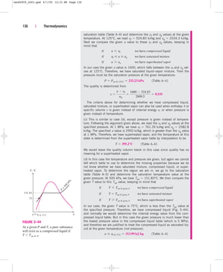 136 | Thermodynamics
saturation table (Table A–4) and determine the uf and ug values at the given
temperature. At 125°C, we read uf  524.83 kJ/kg and ug  2534.3 kJ/kg.
Next we compare the given u value to these uf and ug values, keeping in
mind that
In our case the given u value is 1600, which falls between the uf and ug val-
ues at 125°C. Therefore, we have saturated liquid–vapor mixture. Then the
pressure must be the saturation pressure at the given temperature:
The quality is determined from
The criteria above for determining whether we have compressed liquid,
saturated mixture, or superheated vapor can also be used when enthalpy h or
specific volume v is given instead of internal energy u, or when pressure is
given instead of temperature.
(c) This is similar to case (b), except pressure is given instead of tempera-
ture. Following the argument given above, we read the uf and ug values at the
specified pressure. At 1 MPa, we have uf  761.39 kJ/kg and ug  2582.8
kJ/kg. The specified u value is 2950 kJ/kg, which is greater than the ug value
at 1 MPa. Therefore, we have superheated vapor, and the temperature at this
state is determined from the superheated vapor table by interpolation to be
We would leave the quality column blank in this case since quality has no
meaning for a superheated vapor.
(d) In this case the temperature and pressure are given, but again we cannot
tell which table to use to determine the missing properties because we do
not know whether we have saturated mixture, compressed liquid, or super-
heated vapor. To determine the region we are in, we go to the saturation
table (Table A–5) and determine the saturation temperature value at the
given pressure. At 500 kPa, we have Tsat  151.83°C. We then compare the
given T value to this Tsat value, keeping in mind that
In our case, the given T value is 75°C, which is less than the Tsat value at
the specified pressure. Therefore, we have compressed liquid (Fig. 3–44),
and normally we would determine the internal energy value from the com-
pressed liquid table. But in this case the given pressure is much lower than
the lowest pressure value in the compressed liquid table (which is 5 MPa),
and therefore we are justified to treat the compressed liquid as saturated liq-
uid at the given temperature (not pressure):
u  uf @ 75°C  313.99 kJkg¬¬1Table A–42
if¬¬T 7 Tsat @ given P¬¬we have superheated vapor
if¬¬T  Tsat @ given P ¬¬we have saturated mixture
if¬¬T 6 Tsat @ given P¬¬we have compressed liquid
T  395.2°C¬¬1Table A–62
x 
u  uf
ufg

1600  524.83
2009.5
 0.535
P  Psat @ 125°C  232.23 kPa¬¬1Table A–42
if¬¬u 7 ug¬¬ we have superheated vapor
if¬¬uf  u  ug¬¬we have saturated mixture
if¬¬u 6 uf¬¬ we have compressed liquid
u
T, °C
P
=
5
0
0
k
P
a
75
151.83
u = uf @ 75°C
~
FIGURE 3–44
At a given P and T, a pure substance
will exist as a compressed liquid if
T  Tsat @ P.
cen84959_ch03.qxd 4/1/05 12:31 PM Page 136
 