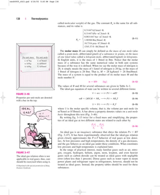 called molecular weight) of the gas. The constant Ru is the same for all sub-
stances, and its value is
(3–11)
The molar mass M can simply be defined as the mass of one mole (also
called a gram-mole, abbreviated gmol) of a substance in grams, or the mass
of one kmol (also called a kilogram-mole, abbreviated kgmol) in kilograms.
In English units, it is the mass of 1 lbmol in lbm. Notice that the molar
mass of a substance has the same numerical value in both unit systems
because of the way it is defined. When we say the molar mass of nitrogen is
28, it simply means the mass of 1 kmol of nitrogen is 28 kg, or the mass of
1 lbmol of nitrogen is 28 lbm. That is, M  28 kg/kmol  28 lbm/lbmol.
The mass of a system is equal to the product of its molar mass M and the
mole number N:
(3–12)
The values of R and M for several substances are given in Table A–1.
The ideal-gas equation of state can be written in several different forms:
(3–13)
(3–14)
(3–15)
where is the molar specific volume, that is, the volume per unit mole (in
m3/kmol or ft3/lbmol). A bar above a property denotes values on a unit-mole
basis throughout this text (Fig. 3–46).
By writing Eq. 3–13 twice for a fixed mass and simplifying, the proper-
ties of an ideal gas at two different states are related to each other by
(3–16)
An ideal gas is an imaginary substance that obeys the relation Pv  RT
(Fig. 3–47). It has been experimentally observed that the ideal-gas relation
given closely approximates the P-v-T behavior of real gases at low densi-
ties. At low pressures and high temperatures, the density of a gas decreases,
and the gas behaves as an ideal gas under these conditions. What constitutes
low pressure and high temperature is explained later.
In the range of practical interest, many familiar gases such as air, nitro-
gen, oxygen, hydrogen, helium, argon, neon, krypton, and even heavier
gases such as carbon dioxide can be treated as ideal gases with negligible
error (often less than 1 percent). Dense gases such as water vapor in steam
power plants and refrigerant vapor in refrigerators, however, should not be
treated as ideal gases. Instead, the property tables should be used for these
substances.
P1V1
T1

P2V2
T2
v
V  Nv ¡ Pv  RuT
mR  1MN2R  NRu ¡ PV  NRuT
V  mv ¡ PV  mRT
m  MN¬¬1kg2
8.31447 kJkmol # K
8.31447 kPa # m3
kmol # K
0.0831447 bar # m3
kmol # K
1.98588 Btulbmol # R
10.7316 psia # ft3
lbmol # R
1545.37 ft # lbflbmol # R
138 | Thermodynamics
Per unit mass
v, m3
/kg
, kJ/kg
, kJ/kg
u
h
Per unit mole
v, m3
/kmol
, kJ/kmol
, kJ/kmol
u
h
FIGURE 3–46
Properties per unit mole are denoted
with a bar on the top.
FIGURE 3–47
The ideal-gas relation often is not
applicable to real gases; thus, care
should be exercised when using it.
© Reprinted with special permission of King
Features Syndicate.
789
Ru 
cen84959_ch03.qxd 4/26/05 4:40 PM Page 138
 