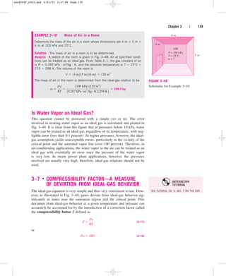 Chapter 3 | 139
6 m
5 m
4 m
AIR
P =
T =
m =
100 kPa
25°C
?
FIGURE 3–48
Schematic for Example 3–10.
EXAMPLE 3–10 Mass of Air in a Room
Determine the mass of the air in a room whose dimensions are 4 m  5 m 
6 m at 100 kPa and 25°C.
Solution The mass of air in a room is to be determined.
Analysis A sketch of the room is given in Fig. 3–48. Air at specified condi-
tions can be treated as an ideal gas. From Table A–1, the gas constant of air
is R  0.287 kPa · m3/kg · K, and the absolute temperature is T  25°C 
273  298 K. The volume of the room is
The mass of air in the room is determined from the ideal-gas relation to be
m 
PV
RT

1100 kPa2 1120 m3
2
10.287 kPa # m3
kg # K2 1298 K2
 140.3 kg
V  14 m2 15 m2 16 m2  120 m3
Is Water Vapor an Ideal Gas?
This question cannot be answered with a simple yes or no. The error
involved in treating water vapor as an ideal gas is calculated and plotted in
Fig. 3–49. It is clear from this figure that at pressures below 10 kPa, water
vapor can be treated as an ideal gas, regardless of its temperature, with neg-
ligible error (less than 0.1 percent). At higher pressures, however, the ideal-
gas assumption yields unacceptable errors, particularly in the vicinity of the
critical point and the saturated vapor line (over 100 percent). Therefore, in
air-conditioning applications, the water vapor in the air can be treated as an
ideal gas with essentially no error since the pressure of the water vapor
is very low. In steam power plant applications, however, the pressures
involved are usually very high; therefore, ideal-gas relations should not be
used.
3–7 ■
COMPRESSIBILITY FACTOR—A MEASURE
OF DEVIATION FROM IDEAL-GAS BEHAVIOR
The ideal-gas equation is very simple and thus very convenient to use. How-
ever, as illustrated in Fig. 3–49, gases deviate from ideal-gas behavior sig-
nificantly at states near the saturation region and the critical point. This
deviation from ideal-gas behavior at a given temperature and pressure can
accurately be accounted for by the introduction of a correction factor called
the compressibility factor Z defined as
(3–17)
or
(3–18)
Pv  ZRT
Z 
Pv
RT
SEE TUTORIAL CH. 3, SEC. 7 ON THE DVD.
INTERACTIVE
TUTORIAL
cen84959_ch03.qxd 4/25/05 2:47 PM Page 139
 