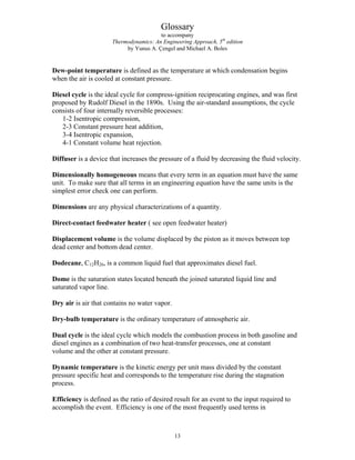 Glossary
to accompany
Thermodynamics: An Engineering Approach, 5th
edition
by Yunus A. Çengel and Michael A. Boles
Dew-point temperature is defined as the temperature at which condensation begins
when the air is cooled at constant pressure.
Diesel cycle is the ideal cycle for compress-ignition reciprocating engines, and was first
proposed by Rudolf Diesel in the 1890s. Using the air-standard assumptions, the cycle
consists of four internally reversible processes:
1-2 Isentropic compression,
2-3 Constant pressure heat addition,
3-4 Isentropic expansion,
4-1 Constant volume heat rejection.
Diffuser is a device that increases the pressure of a fluid by decreasing the fluid velocity.
Dimensionally homogeneous means that every term in an equation must have the same
unit. To make sure that all terms in an engineering equation have the same units is the
simplest error check one can perform.
Dimensions are any physical characterizations of a quantity.
Direct-contact feedwater heater ( see open feedwater heater)
Displacement volume is the volume displaced by the piston as it moves between top
dead center and bottom dead center.
Dodecane, C12H26, is a common liquid fuel that approximates diesel fuel.
Dome is the saturation states located beneath the joined saturated liquid line and
saturated vapor line.
Dry air is air that contains no water vapor.
Dry-bulb temperature is the ordinary temperature of atmospheric air.
Dual cycle is the ideal cycle which models the combustion process in both gasoline and
diesel engines as a combination of two heat-transfer processes, one at constant
volume and the other at constant pressure.
Dynamic temperature is the kinetic energy per unit mass divided by the constant
pressure specific heat and corresponds to the temperature rise during the stagnation
process.
Efficiency is defined as the ratio of desired result for an event to the input required to
accomplish the event. Efficiency is one of the most frequently used terms in
13
 